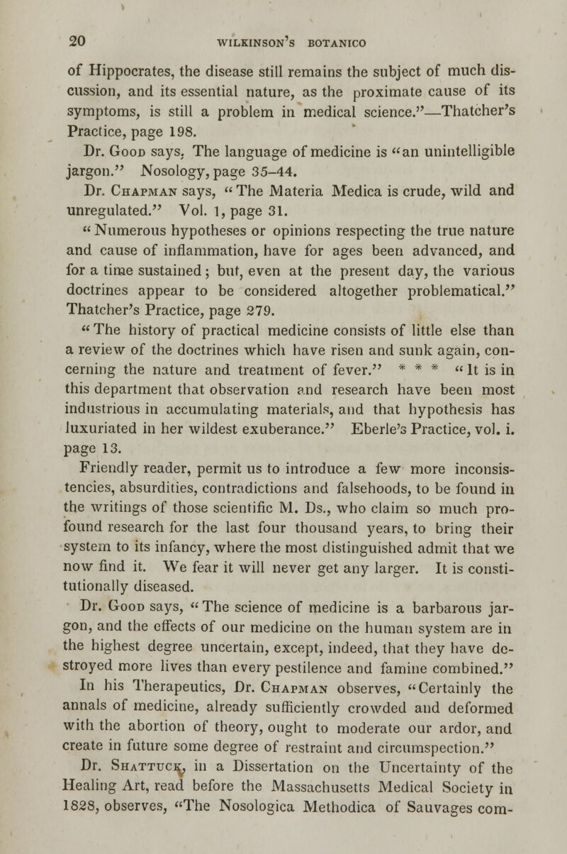 of Hippocrates, the disease still remains the subject of much dis- cussion, and its essential nature, as the proximate cause of its symptoms, is still a problem in medical science.—Thatcher's Practice, page 198. Dr. Good says. The language of medicine is an unintelligible jargon. Nosology, page 35-44. Dr. Chapman says,  The Materia Medica is crude, wild and unregulated. Vol. l,page 31. Numerous hypotheses or opinions respecting the true nature and cause of inflammation, have for ages been advanced, and for a time sustained; but, even at the present day, the various doctrines appear to be considered altogether problematical. Thatcher's Practice, page 279.  The history of practical medicine consists of little else than a review of the doctrines which have risen and sunk again, con- cerning the nature and treatment of fever. * * *  It is in this department that observation and research have been most industrious in accumulating materials, and that hypothesis has luxuriated in her wildest exuberance. Eberle's Practice, vol. i. page 13. Friendly reader, permit us to introduce a few more inconsis- tencies, absurdities, contradictions and falsehoods, to be found in the writings of those scientific M. Ds., who claim so much pro- found research for the last four thousand years, to bring their system to its infancy, where the most distinguished admit that we now find it. We fear it will never get any larger. It is consti- tutionally diseased. Dr. Good says,  The science of medicine is a barbarous jar- gon, and the effects of our medicine on the human system are in the highest degree uncertain, except, indeed, that they have de- stroyed more lives than every pestilence and famine combined. In his Therapeutics, Dr. Chapman observes, Certainly the annals of medicine, already sufficiently crowded and deformed with the abortion of theory, ought to moderate our ardor, and create in future some degree of restraint and circumspection. Dr. Shattuci^, in a Dissertation on the Uncertainty of the Healing Art, read before the Massachusetts Medical Society in 1828, observes, The Nosologica Methodica of Sauvages com-