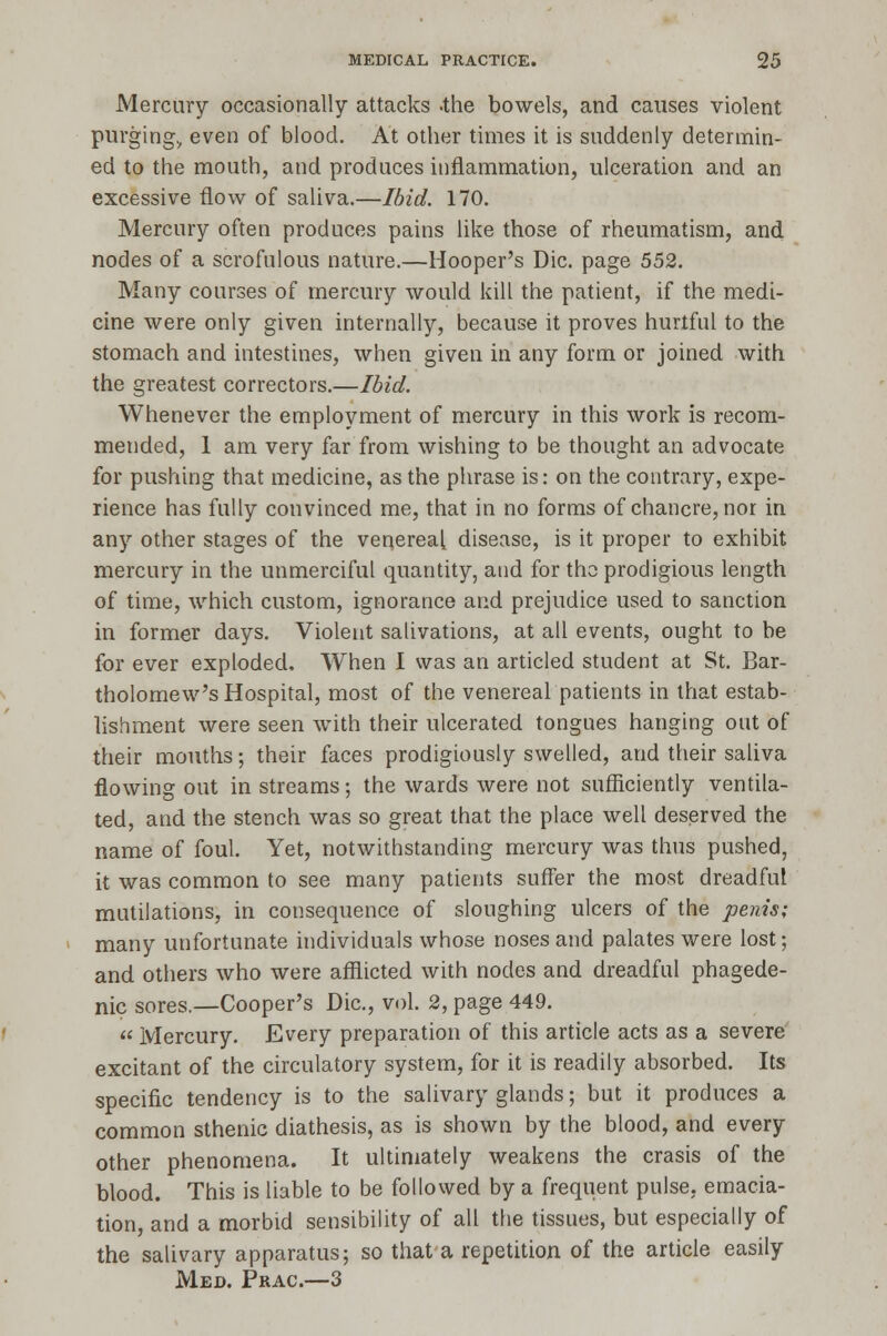 Mercury occasionally attacks -the bowels, and causes violent purging., even of blood. At other times it is suddenly determin- ed to the mouth, and produces inflammation, ulceration and an excessive flow of saliva.—Ibid. 170. Mercury often produces pains like those of rheumatism, and nodes of a scrofulous nature.—Hooper's Die. page 552. Many courses of mercury would kill the patient, if the medi- cine were only given internally, because it proves hurtful to the stomach and intestines, when given in any form or joined with the greatest correctors.—Ibid. Whenever the employment of mercury in this work is recom- mended, 1 am very far from wishing to be thought an advocate for pushing that medicine, as the phrase is: on the contrary, expe- rience has fully convinced me, that in no forms of chancre, nor in any other stages of the veqereal disease, is it proper to exhibit mercury in the unmerciful quantity, and for the prodigious length of time, which custom, ignorance and prejudice used to sanction in former days. Violent salivations, at all events, ought to be for ever exploded. When I was an articled student at St. Bar- tholomew's Hospital, most of the venereal patients in that estab- lishment were seen with their ulcerated tongues hanging out of their mouths; their faces prodigiously swelled, and their saliva flowing out in streams; the wards were not sufficiently ventila- ted, and the stench was so great that the place well deserved the name of foul. Yet, notwithstanding mercury was thus pushed, it was common to see many patients suffer the most dreadful mutilations, in consequence of sloughing ulcers of the penis; many unfortunate individuals whose noses and palates were lost; and others who were afflicted with nodes and dreadful phagede- nic sores.—Cooper's Die, vol. 2, page 449. Mercury. Every preparation of this article acts as a severe excitant of the circulatory system, for it is readily absorbed. Its specific tendency is to the salivary glands; but it produces a common sthenic diathesis, as is shown by the blood, and every other phenomena. It ultimately weakens the crasis of the blood. This is liable to be followed by a frequent pulse, emacia- tion, and a morbid sensibility of all the tissues, but especially of the salivary apparatus; so that a repetition of the article easily Med. Prac—3