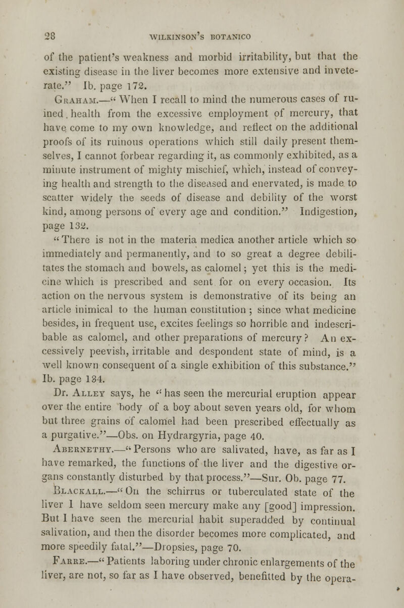of the patient's weakness and morbid irritability, but that the existing disease in the liver becomes more extensive and invete- rate. lb. page 172. Graham.— When I recall to mind the numerous cases of ru- ined . health from the excessive employment of mercury, that have, come to my own knowledge, and reflect on the additional proofs of its ruinous operations which still daily present them- selves, I cannot forbear regarding it, as commonly exhibited, as a minute instrument of mighty mischief, which, instead of convey- ing health and strength to the diseased and enervated, is made to scatter widely the seeds of disease and debility of the worst kind, among persons of every age and condition. Indigestion, page 132.  There is not in the materia medica another article which so immediately and permanently, and to so great a degree debili- tates the stomach and bowels, as calomel; yet this is the medi- cine which is prescribed and sent for on every occasion. Its action on the nervous system is demonstrative of its being an article inimical to the human constitution ; since what medicine besides, in frequent use, excites feelings so horrible and indescri- bable as calomel, and other preparations of mercury? An ex- cessively peevish, irritable and despondent state of mind, is a well known consequent of a single exhibition of this substance. lb. page 134. Dr. Alley says, he  has seen the mercurial eruption appear over the entire body of a boy about seven years old, for whom but three grains of calomel had been prescribed effectually as a purgative.—Obs. on Hydrargyria, page 40. Abernethy.— Persons who are salivated, have, as far as I have remarked, the functions of the liver and the digestive or- gans constantly disturbed by that process.—Sur. Ob. page 77. Blackall.— On the schirrus or tuberculated state of the liver 1 have seldom seen mercury make any [good] impression. But I have seen the mercurial habit superadded by continual salivation, and then the disorder becomes more complicated, and more speedily fatal.—Dropsies, page 70. Farre.—« Patients laboring under chronic enlargements of the liver, are not, so far as I have observed, benefitted by the opera-
