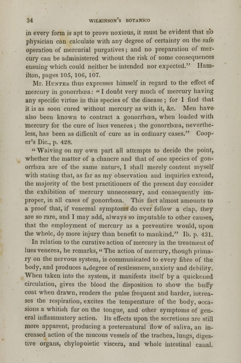 in every form is apt to prove noxious, it must be evident that no physician can calculate with any degree of certainty on the safe operation of mercurial purgatives; and no preparation of mer- cury can be administered without the risk of some consequences ensuing which could neither be intended nor expected. Ham- ilton, pages 105, 106, 107. Mr. Hunter thus expresses himself in regard to the effect of mercury in gonorrhoea:  I doubt very much of mercury having any specific virtue in this species of the disease ; for 1 find that it is as soon cured without mercury as with it, &c. Men have also been known to contract a gonorrhoea, when loaded with mercury for the cure of lues venerea; the gonorrhoea, neverthe- less, has been as difficult of cure as in ordinary cases. Coop- er's Die, p. 428.  Waiving on my own part all attempts to decide the point, whether the matter of a chancre and that of one species of gon- orrhoea are of the same nature, 1 shall merely content myself with stating that, as far as my observation and inquiries extend, the majority of the best practitioners of the present day consider the exhibition of mercury unnecessary, and consequently im- proper, in all cases of gonorrhoea. This fact almost amounts to a proof that, if venereal symptoms do ever follow a clap, they are so rare, and I may add, always so imputable to other causes, that the employment of mercury as a preventive would, upon the whole, do more injury than benefit to mankind. lb. p. 431. In relation to the curative action of mercury in the treatment of lues venerea, he remarks, The action of mercury, though prima- ry on the nervous system, is communicated to every fibre of the body, and produces a.degree of restlessness, anxiety and debility. When taken into the system, it manifests itself by a quickened circulation, gives the blood the disposition to show the huffy coat when drawn, renders the pulse frequent and harder, increa- ses the respiration, excites the temperature of the body, occa- sions a whitish fur on the tongue, and other symptoms of gen- eral inflammatory action. Its effects upon the secretions are still more apparent, producing a preternatural flow of saliva, an in- creased action of the mucous vessels of the trachea, lungs, diges- tive organs, chylopoietic viscera, and whole intestinal canal.