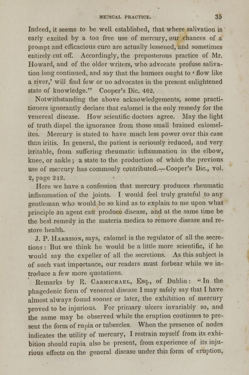 Indeed, it seems to be well established, that where salivation is ' early excited by a too free use of mercury, our chances of a prompt and efficacious cure are actually lessened, and sometimes entirely cut off. Accordingly, the preposterous practice of Mr. Howard, and of the older writers, who advocate profuse saliva- tion long continued, and say that the humors ought to ' flow like a river/ will find few or no advocates in the present enlightened state of knowledge. Cooper's Die. 462. Notwithstanding the above acknowledgements, some practi- tioners ignorantly declare that calomel is the only remedy for the venereal disease. How scientific doctors agree. May the light of truth dispel the ignorance from those small brained calomel- ites. Mercury is stated to have much less power over this case than iritis. In general, the patient is seriously reduced, and very irritable, from suffering rheumatic inflammation in the elbow, knee, or ankle ; a state to the production of which the previous use of mercury has commonly contributed.—Cooper's Die, vol. 2, page 242. Here we have a confession that mercury produces rheumatic inflammation of the joints. I would feel truly grateful to any gentleman who would be so kind as to explain to me upon what principle an agent can produce disease, and at the same time be the best remedy in the materia medica to remove disease and re- store health. J. P. Harrison, says, calomel is the regulator of all the secre- tions : But we think he would be a little, more scientific, if he would say the expeller of all the secretions. As this subject is of such vast importance, our readers must forbear while we in- troduce a few more quotations. Remarks by R. Carmichael, Esq., of Dublin:  In the phagedenic form of venereal disease 1 may safely say that I have almost always found sooner or later, the exhibition of mercury proved to be injurious. For primary ulcers invariably so, and the same may be observed while the eruption continues to pre- sent the form of rupia or tubercles. When the presence of nodes indicates the utility of mercury, I restrain myself from its exhi- bition should rupia also be present, from experience of its inju- rious effects on the general disease under this form of eruption,