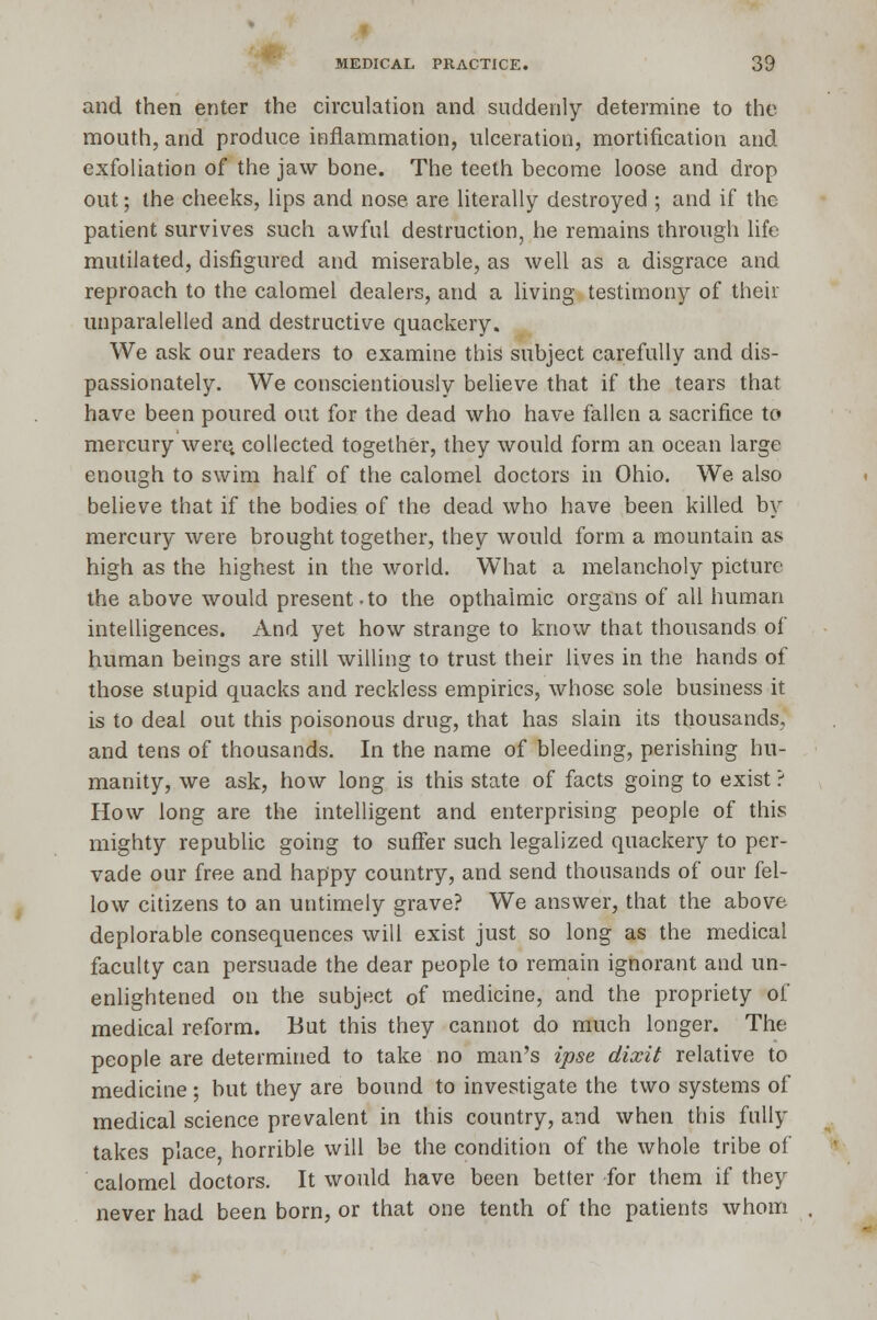 and then enter the circulation and suddenly determine to the mouth, and produce inflammation, ulceration, mortification and exfoliation of the jaw bone. The teeth become loose and drop out; the cheeks, lips and nose are literally destroyed ; and if the patient survives such awful destruction, he remains through life mutilated, disfigured and miserable, as well as a disgrace and reproach to the calomel dealers, and a living testimony of their unparalelled and destructive quackery. We ask our readers to examine this subject carefully and dis- passionately. We conscientiously believe that if the tears that have been poured out for the dead who have fallen a sacrifice to mercury were, collected together, they would form an ocean large enough to swim half of the calomel doctors in Ohio. We also believe that if the bodies of the dead who have been killed by mercury were brought together, they would form a mountain as high as the highest in the world. What a melancholy picture the above would present.to the opthaimic organs of all human intelligences. And yet how strange to know that thousands of human beings are still willing to trust their lives in the hands of those stupid quacks and reckless empirics, whose sole business it is to deal out this poisonous drug, that has slain its thousands, and tens of thousands. In the name of bleeding, perishing hu- manity, we ask, how long is this state of facts going to exist ? How long are the intelligent and enterprising people of this mighty republic going to suffer such legalized quackery to per- vade our free and happy country, and send thousands of our fel- low citizens to an untimely grave? We answer, that the above deplorable consequences will exist just so long as the medical faculty can persuade the dear people to remain ignorant and un- enlightened on the subject of medicine, and the propriety of medical reform. But this they cannot do much longer. The people are determined to take no man's ipse dixit relative to medicine; but they are bound to investigate the two systems of medical science prevalent in this country, and when this fully takes place horrible will be the condition of the whole tribe of calomel doctors. It would have been better for them if they never had been born, or that one tenth of the patients whom