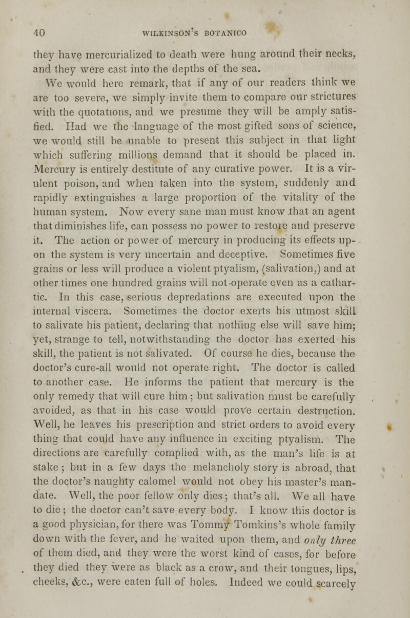they have mercurialized to death were hung around their necks, and they were cast into the depths of the sea. We would hero remark, that if any of our readers think we are too severe, we simply invite them to compare our strictures with the quotations, and we presume they will be amply satis- fied. Had we the language of the most gifted sons of science, we would still be unable to present this subject in that light which suffering millions demand that it should be placed in. Mercury is entirely destitute of any curative power. It is a vir- ulent poison, and when taken into the system, suddenly and rapidly extinguishes a large proportion of the vitality of the human system. Now every sane man must know .that an agent that diminishes life, can possess no power to restore and preserve it. The action or power of mercury in producing its effects up- on the system is very uncertain and deceptive. Sometimes five grains or less will produce a violent ptyalism, (salivation,) and at other times one hundred grains will not-operate even as a cathar- tic. In this case, serious depredations are executed upon the internal viscera. Sometimes the doctor exerts his utmost skill to salivate his patient, declaring that nothing else will save him; yet, strange to tell, notwithstanding the doctor has exerted his skill, the patient is not salivated. Of course he dies, because the doctor's cure-all would not operate right. The doctor is called to another case. He informs the patient that mercury is the only remedy that will cure him: but salivation must be carefully avoided, as that in his case would prove certain destruction. Well, he leaves his prescription and strict orders to avoid every thing that could have any influence in exciting ptyalism. The directions are carefully complied with, as the man's life is at stake ; but in a few days the melancholy story is abroad, that the doctor's naughty calomel would not obey his master's man- date. Well, the poor fellow only dies; that's all. We all have to die ; the doctor can't save every body. I know this doctor is a good physician, for there was Tommy Tomkins's whole family down with the fever, and he waited upon them, and only three of them died, and they were the worst kind of cases, for before they died they were as black as a crow, and their tongues, lips, cheeks, &c, were eaten full of holes. Indeed we could scarcely