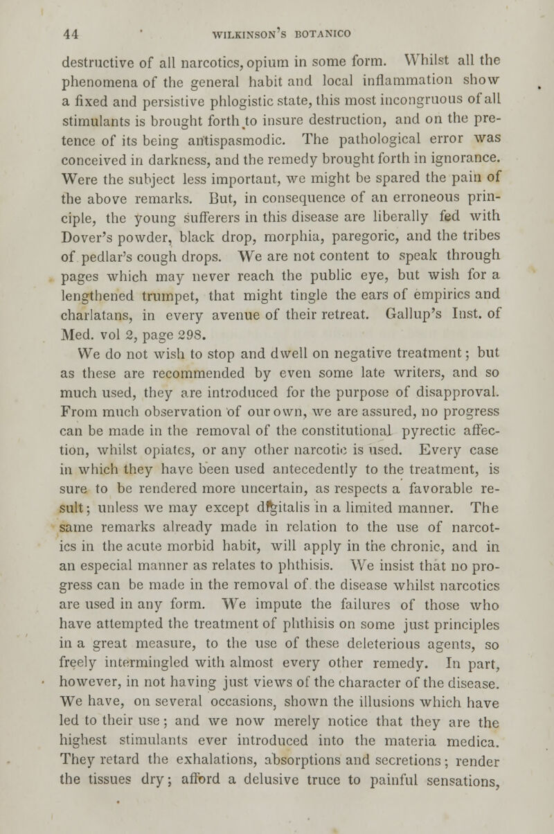 destructive of all narcotics, opium in some form. Whilst all the phenomena of the general habit and local inflammation show a fixed and persistive phlogistic state, this most incongruous of all stimulants is brought forth to insure destruction, and on the pre- tence of its being antispasmodic. The pathological error was conceived in darkness, and the remedy brought forth in ignorance. Were the subject less important, we might be spared the pain of the above remarks. But, in consequence of an erroneous prin- ciple, the young sufferers in this disease are liberally fed with Dover's powder, black drop, morphia, paregoric, and the tribes of pedlar's cough drops. We are not content to speak through pages which may never reach the public eye, but wish for a lengthened trumpet, that might tingle the ears of empirics and charlatans, in every avenue of their retreat. Gallup's Inst, of Med. vol 2, page 298. We do not wish to stop and dwell on negative treatment; but as these are recommended by even some late writers, and so much used, they are introduced for the purpose of disapproval. From much observation of our own, we are assured, no progress can be made in the removal of the constitutional pyrectic affec- tion, whilst opiates, or any other narcotic is used. Every case in which they have been used antecedently to the treatment, is sure to be rendered more uncertain, as respects a favorable re- sult; unless we may except digitalis in a limited manner. The same remarks already made in relation to the use of narcot- ics in the acute morbid habit, will apply in the chronic, and in an especial manner as relates to phthisis. We insist that no pro- gress can be made in the removal of. the disease whilst narcotics are used in any form. We impute the failures of those who have attempted the treatment of phthisis on some just principles in a great measure, to the use of these deleterious agents, so freely intermingled with almost every other remedy. In part, however, in not having just views of the character of the disease. We have, on several occasions, shown the illusions which have led to their use; and we now merely notice that they are the highest stimulants ever introduced into the materia medica. They retard the exhalations, absorptions and secretions; render the tissues dry; afford a delusive truce to painful sensations,