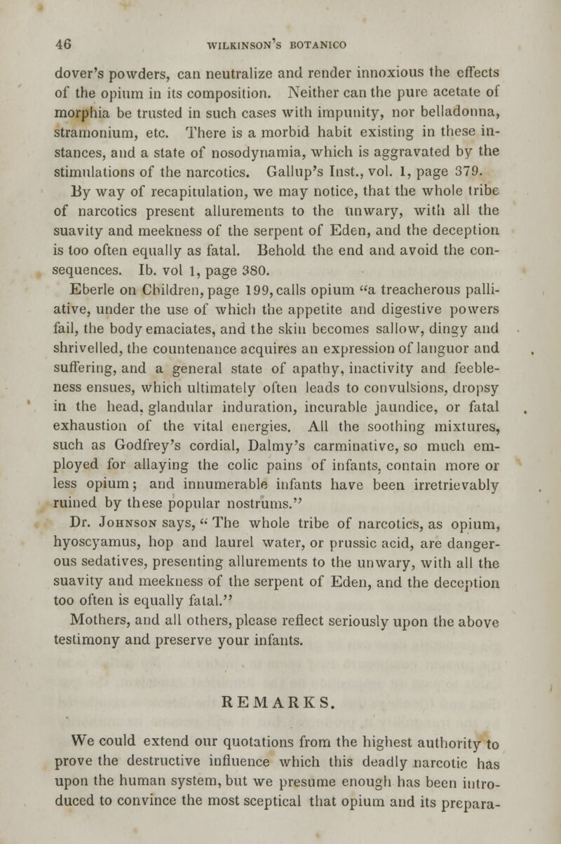 dover's powders, can neutralize and render innoxious the effects of the opium in its composition. Neither can the pure acetate of morphia be trusted in such cases with impunity, nor belladonna, stramonium, etc. There is a morbid habit existing in these in- stances, and a state of nosodynamia, which is aggravated by the stimulations of the narcotics. Gallup's Inst., vol. 1, page 379. By way of recapitulation, we may notice, that the whole tribe of narcotics present allurements to the unwary, with all the suavity and meekness of the serpent of Eden, and the deception is too often equally as fatal. Behold the end and avoid the con- sequences, lb. vol 1, page 380. Eberle on Children, page 199, calls opium a treacherous palli- ative, under the use of which the appetite and digestive powers fail, the body emaciates, and the skin becomes sallow, dingy and shrivelled, the countenance acquires an expression of languor and suffering, and a general state of apathy, inactivity and feeble- ness ensues, which ultimately often leads to convulsions, dropsy in the head, glandular induration, incurable jaundice, or fatal exhaustion of the vital energies. All the soothing mixtures, such as Godfrey's cordial, Dalmy's carminative, so much em- ployed for allaying the colic pains of infants, contain more or less opium; and innumerable infants have been irretrievably ruined by these popular nostrums. Dr. Johnson says,  The whole tribe of narcotics, as opium, hyoscyamus, hop and laurel water, or prussic acid, are danger- ous sedatives, presenting allurements to the unwary, with all the suavity and meekness of the serpent of Eden, and the deception too often is equally fatal. Mothers, and all others, please reflect seriously upon the above testimony and preserve your infants. REMARKS. We could extend our quotations from the highest authority to prove the destructive influence which this deadly narcotic has upon the human system, but we presume enough has been intro- duced to convince the most sceptical that opium and its prepara-