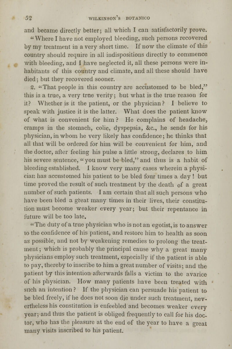 and became directly better; all which I can satisfactorily prove. Where I have not employed bleeding, such persons recovered by my treatment in a very short time. If now the climate of this country should require in all indispositions directly to commence with bleeding, and I have neglected it, all these persons were in- habitants of this country and climate, and all these should have died; but they recovered sooner. 2. That people in this country are accustomed to be bled, this is a true, a very true verity; but what is the true reason for it? Whether is it the patient, or the physician? I believe to speak with justice it is the latter. What does the patient know of what is convenient for him ? He complains of headache, cramps in the stomach, colic, dyspepsia, &c, he sends for his physician, in whom he very likely has confidence; he thinks that all that will be ordered for him will be convenient for him, and the doctor, after feeling his pulse a little strong, declares to him his severe sentence, you must be bled, and thus is a habit of bleeding established. I know very many cases wherein a physi- cian has accustomed his patient to be bled four times a day ! but time proved the result of such treatment by the death of a great number of such patients. I am certain that all such persons who have been bled a great many times in their lives, their constitu- tion must become weaker every year; but their repentance in future will be too late. The duty of a true physician who is not an egotist, is to answer to the confidence of his patient, and restore him to health as soon as possible, and not by weakening remedies to prolong the treat- ment; which is probably the principal cause why a great many physicians employ such treatment, especially if the patient is able to pay, thereby to inscribe to him a great number of visits; and the patient by this intention afterwards falls a victim to the avarice of his physician. How many patients have been treated with such an intention ? If the physician can persuade his patient to be bled freely, if he does not soon die under such treatment, nev- ertheless his constitution is enfeebled and becomes weaker every year; and thus the patient is obliged frequently to call for his doc- tor, who has the pleasure at the end of the year to have a great many visits inscribed to his patient.