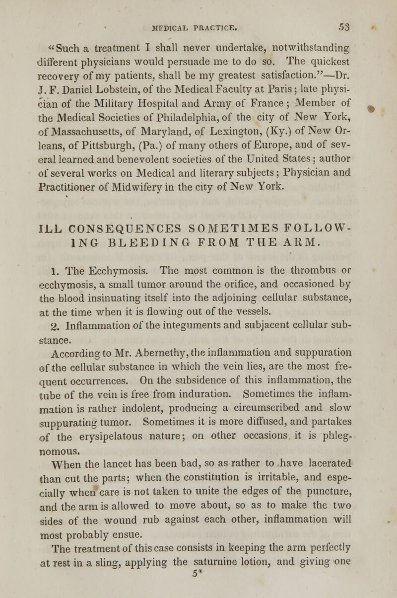  Such a treatment I shall never undertake, notwithstanding different physicians would persuade me to do so. The quickest recovery of my patients, shall be my greatest satisfaction.—Dr. J. F. Daniel Lobstein, of the Medical Faculty at Paris; late physi- cian of the Military Hospital and Army of France ; Member of the Medical Societies of Philadelphia, of the city of New York, of Massachusetts, of Maryland, of Lexington, (Ky.) of New Or- leans, of Pittsburgh, (Pa.) of many others of Europe, and of sev- eral learned and benevolent societies of the United States; author of several works on Medical and literary subjects; Physician and Practitioner of Midwifery in the city of New York. ILL CONSEQUENCES SOMETIMES FOLLOW- ING BLEEDING FROM THE ARM. 1. The Ecchymosis. The most common is the thrombus or ecchymosis, a small tumor around the orifice, and occasioned by the blood insinuating itself into the adjoining cellular substance, at the time when it is flowing out of the vessels. 2. Inflammation of the integuments and subjacent cellular sub- stance. According to Mr. Abernethy,the inflammation and suppuration of the cellular substance in which the vein lies, are the most fre- quent occurrences. On the subsidence of this inflammation, the tube of the vein is free from induration. Sometimes the inflam- mation is rather indolent, producing a circumscribed and slow suppurating tumor. Sometimes it is more diffused, and partakes of the erysipelatous nature; on other occasions it is phleg- nomous. When the lancet has been bad, so as rather to have lacerated than cut the parts; when the constitution is irritable, and espe- cially when care is not taken to unite the edges of the puncture, and the arm is allowed to move about, so as to make the two sides of the wound rub against each other, inflammation will most probably ensue. The treatment of this case consists in keeping the arm perfectly at rest in a sling, applying the saturnine lotion, and giving one 5*