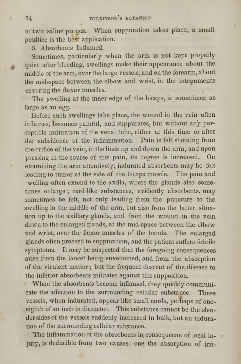 or two saline purges. When suppuration takes place, a small poultice is the best application. 3. Absorbents Inflamed. Sometimes, particularly when the arm is not kept properly- quiet after bleeding, swellings make their appearance about the middle of the arm, over the large vessels, and on the forearm, about the mid-space between the elbow and wrist, in the integuments covering the flexor muscles. The swelling at the inner edge of the biceps, is sometimes as large as an egg. Before such swellings take place, the wound in the vein often inflames, becomes painful, and suppurates, but without any per- ceptible induration of the venal tube, either at this time or after the subsidence of the inflammation. Pain is felt shooting from the orifice of the vein, in the lines up and down the arm, and upon pressing in the course of this pain, its degree is increased. On examining the arm attentively, indurated absorbents may be felt leading to tumor at the side of the biceps muscle. The pain and welling often extend to the axilla, where the glands also some- times enlarge ; cord-like substances, evidently absorbents, may sometimes be felt, not only leading from the puncture to the swelling in the middle of the arm, but also from the latter situa- tion up to the axillary glands, and from the wound in the vein down to the enlarged glands, at the mid-space between the elbow and wrist, over the flexor muscles of the hands. The enlarged glands often proceed to suppuration, and the patient suffers febrile symptoms. It may be suspected that the foregoing consequences arise from the lancet being envenomed, and from the absorption of the virulent matter; but the frequent descent of the disease to the inferior absorbents militates against this supposition. When the absorbents become inflamed, they quickly communi- cate the affection to the surrounding cellular substance. These vessels, when indurated, appear like small cords, perhaps of one- eighth of an inch in diameter. This substance cannot be the slen- der sides of the vessels suddenly increased in bulk, but an indura- tion of the surrounding cellular substance. The inflammation of the absorbents in consequecne of local in- jury, is deducible from two causes: one the absorption of irri-