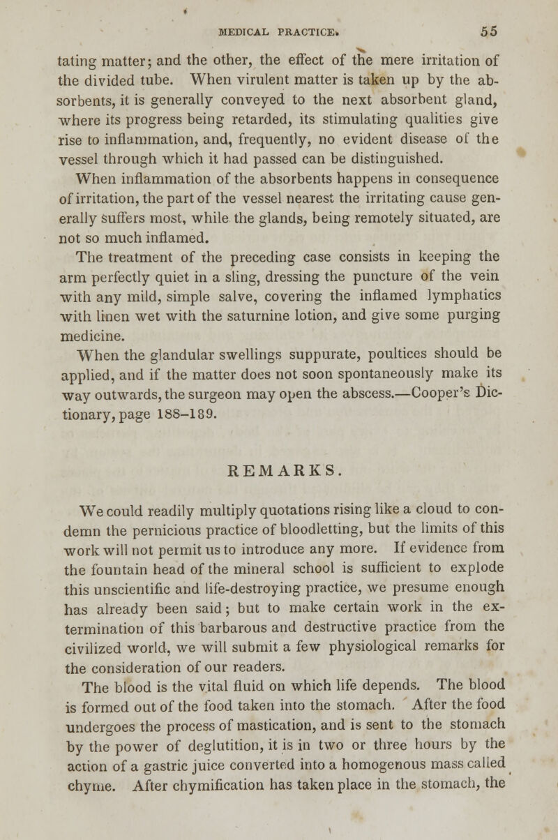 tating matter; and the other, the effect of the mere irritation of the divided tube. When virulent matter is taken up by the ab- sorbents, it is generally conveyed to the next absorbent gland, where its progress being retarded, its stimulating qualities give rise to inflammation, and, frequently, no evident disease of the vessel through which it had passed can be distinguished. When inflammation of the absorbents happens in consequence of irritation, the part of the vessel nearest the irritating cause gen- erally suffers most, while the glands, being remotely situated, are not so much inflamed. The treatment of the preceding case consists in keeping the arm perfectly quiet in a sling, dressing the puncture of the vein with any mild, simple salve, covering the inflamed lymphatics with linen wet with the saturnine lotion, and give some purging medicine. When the glandular swellings suppurate, poultices should be applied, and if the matter does not soon spontaneously make its way outwards, the surgeon may open the abscess.—Cooper's Dic- tionary, page 188-189. REMARKS. We could readily multiply quotations rising like a cloud to con- demn the pernicious practice of bloodletting, but the limits of this work will not permit us to introduce any more. If evidence from the fountain head of the mineral school is sufficient to explode this unscientific and life-destroying practice, we presume enough has already been said; but to make certain work in the ex- termination of this barbarous and destructive practice from the civilized world, we will submit a few physiological remarks for the consideration of our readers. The blood is the vital fluid on which life depends. The blood is formed out of the food taken into the stomach. After the food undergoes the process of mastication, and is sent to the stomach by the power of deglutition, it is in two or three hours by the action of a gastric juice converted into a homogenous mass called chyme. After chymification has taken place in the stomach, the