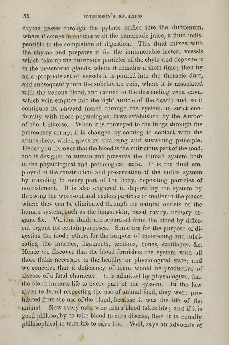 chyme passes through the pyloric orifice into the duodenum, where it comes in contact with the pancreatic juice, a fluid indis- pensible to the completion of digestion. This fluid mixes with the chyme and prepares it for the innumerable lacteal vessels which take up the nutritious particles of the chyle and deposite it in the mesenteric glands, where it remains a short time; then by an appropriate set of vessels it is poured into the thoracic duct, and subsequently into the subclavian vein, where it is associated with the venous blood, and carried to the descending vena cava, which vein empties into the right auricle of the heart; and so it continues its onward march through the system, in strict con- formity with those physiological laws established by the Author of the Universe. When it is conveyed to the lungs through the pulmonary artery, it is changed by coming in contact with the atmosphere, which gives its vitalizing and sustaining principle. Hence you discover that the blood is the nutricious part of the food, and is designed to sustain and preserve the human system both in the physiological and pathological state. It is the fluid em- ployed in the construction and preservation of the entire system by traveling to every part of the body, depositing particles of nourishment. It is also engaged in depurating the system by throwing the worn-out and useless particles of matter to the places where they can be eliminated through the natural outlets of the human system, such as the lungs, skin, nasal cavity, urinary or- gans, &c. Various fluids are separated from the blood by differ- ent organs for certain purposes. Some are for the purpose of di- gesting the food; others for the purpose of moistening and lubri- cating the muscles, ligaments, tendons, bones, cartilages, &c. Hence we discover that the blood furnishes the system with all those fluids necessary to the healthy or physiological state; and we conceive that a deficiency of them would be productive of disease of a fatal character. It is admitted by physiologists, that the blood imparts life to every part of the system. In the law given to Israel respecting the use of animal food, they were pro- hibited from the use of the blood, because it was the life of the animal. Now every man who takes blood takes life ; and if it is good philosophy to take blood to cure disease, then it is equally philosophical to take life to save life. Well, says an advocate of