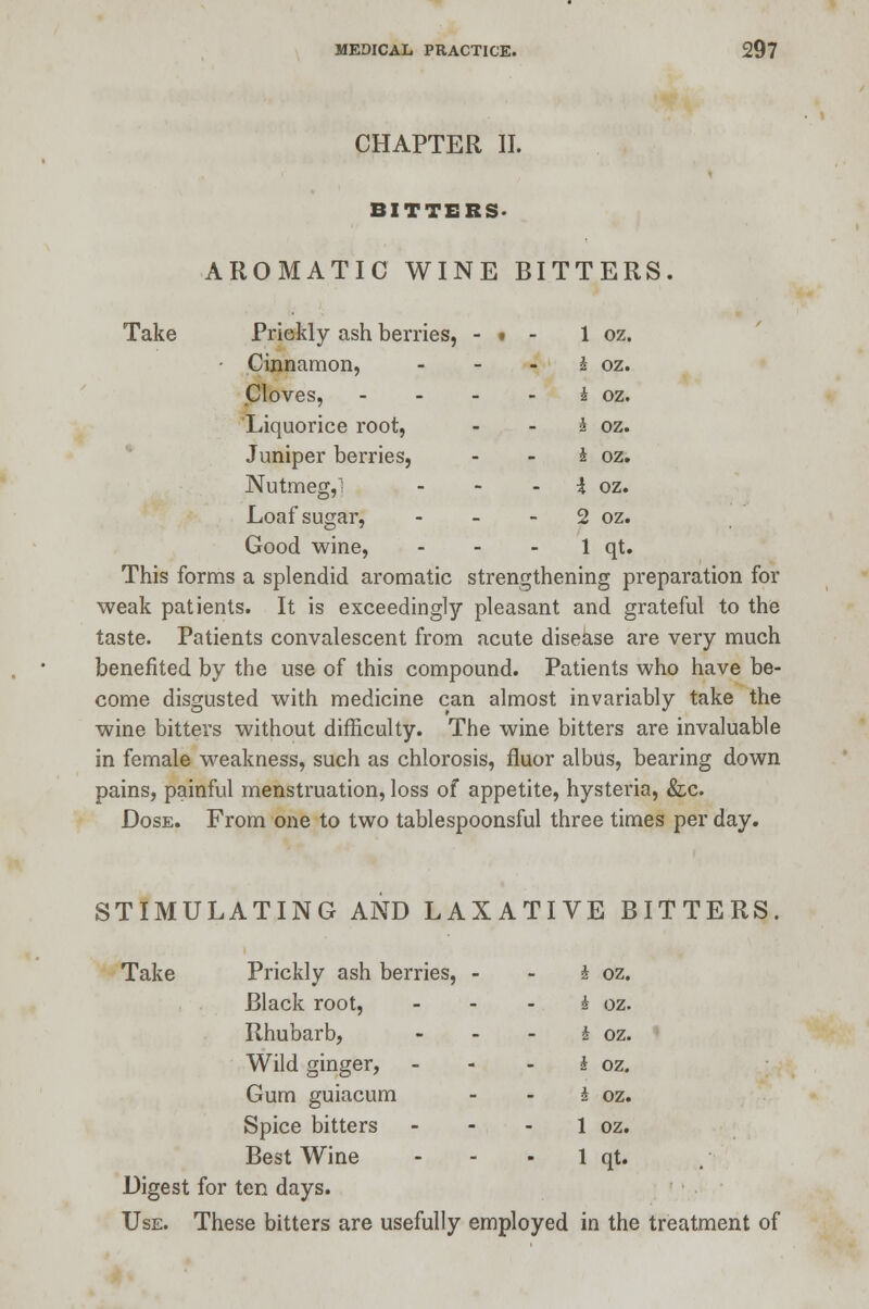 CHAPTER II. BITTERS- AROMATIC WINE BITTERS. Take Prickly ash berries, - • - 1 oz. • Cinnamon, - - i oz. Cloves, - - - i oz. Liquorice root, - - J oz. Juniper berries, £ oz. Nutmeg,; - - - I oz. Loaf sugar, - - 2 oz. Good wine, - - 1 qt. This forms a splendid aromatic strengthening preparation for weak patients. It is exceedingly pleasant and grateful to the taste. Patients convalescent from acute disease are very much benefited by the use of this compound. Patients who have be- come disgusted with medicine can almost invariably take the wine bitters without difficulty. The wine bitters are invaluable in female weakness, such as chlorosis, fluor albus, bearing down pains, painful menstruation, loss of appetite, hysteria, &c. Dose. From one to two tablespoonsful three times per day. STIMULATING AND LAXATIVE BITTERS. Take Prickly ash berries, - - I oz. Black root, ... * oz. Rhubarb, - - - J oz. Wild ginger, - - - i oz. Gum guiacum - - I oz. Spice bitters - - 1 oz. Best Wine - - - 1 qt. Digest for ten days. Use. These bitters are usefully employed in the treatment of