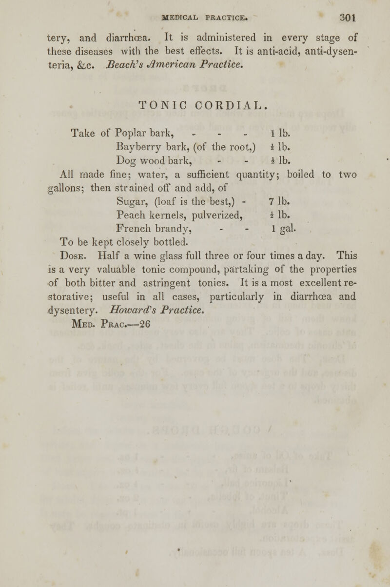 tery, and diarrhoea. It is administered in every stage of these diseases with the best effects. It is anti-acid, anti-dysen- teria, &c. Beach's American Practice. TONIC CORDIAL. Take of Poplar bark, - - - 1 lb. Bayberry bark, (of the root,) i lb. Dog wood bark, - - 4 lb. All made fine; water, a sufficient quantity; boiled to two gallons; then strained off and add, of Sugar, (loaf is the best,) - 7 lb. Peach kernels, pulverized, £ lb. French brandy, - - 1 gal. To be kept closely bottled. Dose. Half a wine glass full three or four times a day. This is a very valuable tonic compound, partaking of the properties of both bitter and astringent tonics. It is a most excellent re- storative; useful in all cases, particularly in diarrhoea and dysentery. Howard's Practice. Med. Prac—26