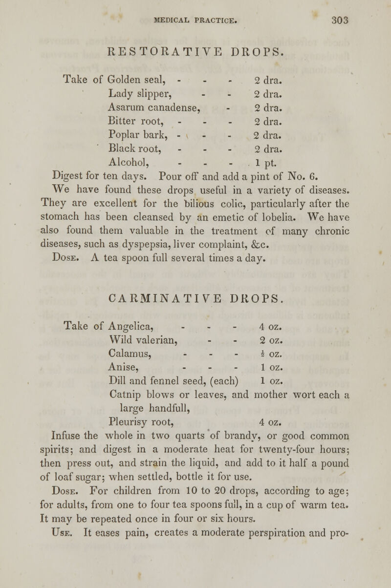 RESTORATIVE DROPS. Take of Golden seal, - 2 dra. Lady slipper, 2 dra. Asarum canadense, 2 dra. Bitter root, 2 dra. Poplar bark, - - 2 dra. Black root, 2 dra. Alcohol, - . 1 pt. Digest for ten days. Pour off and add a pint of No. 6. We have found these drops useful in a variety of diseases. They are excellent for the bilious colic, particularly after the stomach has been cleansed by an emetic of lobelia. We have also found them valuable in the treatment of many chronic diseases, such as dyspepsia, liver complaint, &c. Dose. A tea spoon full several times a day. CARMINATIVE DROPS. Take of Angelica, - - - 4 oz. Wild valerian, - - 2 oz. Calamus, - - - i oz. Anise, - - - 1 oz. Dill and fennel seed, (each) 1 oz. Catnip blows or leaves, and mother wort each a large handfull, Pleurisy root, 4 oz. Infuse the whole in two quarts of brandy, or good common spirits; and digest in a moderate heat for twenty-four hours; then press out, and strain the liquid, and add to it half a pound of loaf sugar; when settled, bottle it for use. Dose. For children from 10 to 20 drops, according to age; for adults, from one to four tea spoons full, in a cup of warm tea. It may be repeated once in four or six hours. Use. It eases pain, creates a moderate perspiration and pro-