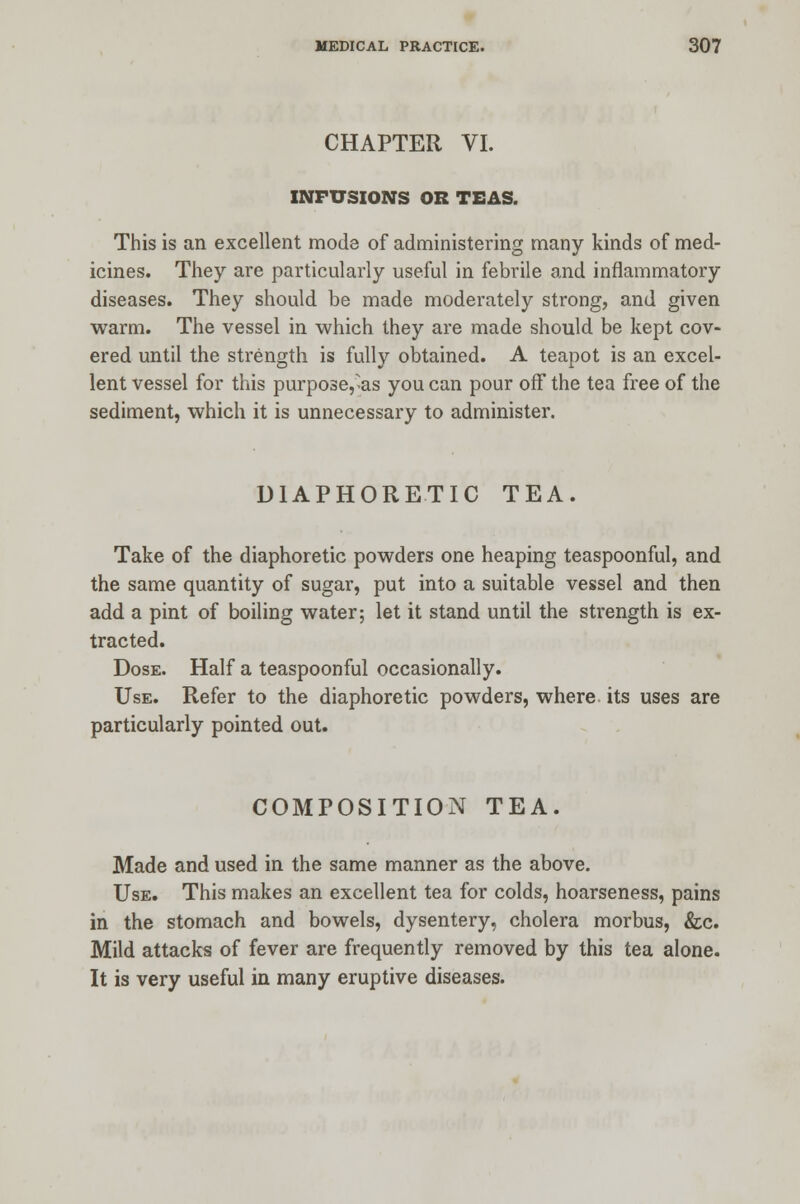 CHAPTER VI. INFUSIONS OR TEAS. This is an excellent mode of administering many kinds of med- icines. They are particularly useful in febrile and inflammatory diseases. They should be made moderately strong, and given warm. The vessel in which they are made should be kept cov- ered until the strength is fully obtained. A teapot is an excel- lent vessel for this purpose,as you can pour off the tea free of the sediment, which it is unnecessary to administer. DIAPHORETIC TEA. Take of the diaphoretic powders one heaping teaspoonful, and the same quantity of sugar, put into a suitable vessel and then add a pint of boiling water; let it stand until the strength is ex- tracted. Dose. Half a teaspoonful occasionally. Use. Refer to the diaphoretic powders, where its uses are particularly pointed out. COMPOSITION TEA. Made and used in the same manner as the above. Use. This makes an excellent tea for colds, hoarseness, pains in the stomach and bowels, dysentery, cholera morbus, &c. Mild attacks of fever are frequently removed by this tea alone. It is very useful in many eruptive diseases.