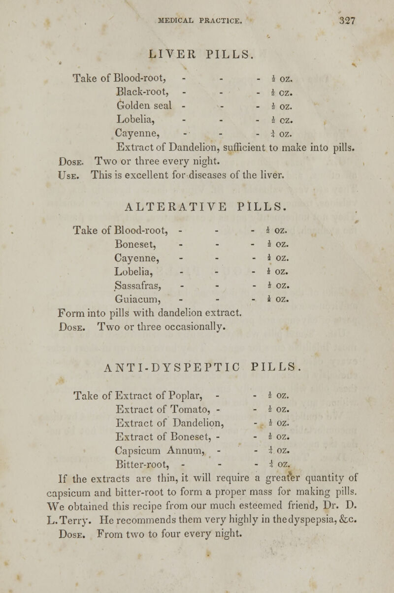 LIVER PILLS. * n Take of Blood-root, - - - i oz. Black-root, - - - h. oz. Golden seal - - - \ oz. Lobelia, - - - i cz. Cayenne, -• - - i oz. Extract of Dandelion, sufficient to make into pills. Dose. Two or three every night. Use. This is excellent for diseases of the liver. ALTERATIVE PILLS. Take of Blood-root, - - - i oz. Boneset, - - I oz. Cayenne, - - - i oz. Lobelia, - - - i oz. Sassafras, - - - i oz. Guiacum, - - - i oz. Form into pills with dandelion extract. Dose. Two or three occasionally. ANTI-DYSPEPTIC PILLS. Take of Extract of Poplar, - - J oz. Extract of Tomato, - - h oz. Extract of Dandelion, - i oz. Extract of Boneset, - - i oz. Capsicum Annum, - - 4 oz. Bitter-root, - - - i oz. If the extracts are thin, it will require a greater quantity of capsicum and bitter-root to form a proper mass for making pills. We obtained this recipe from our much esteemed friend, Dr. D. L.Terry. He recommends them very highly in thedyspepsia, &c. Dose. From two to four every night.