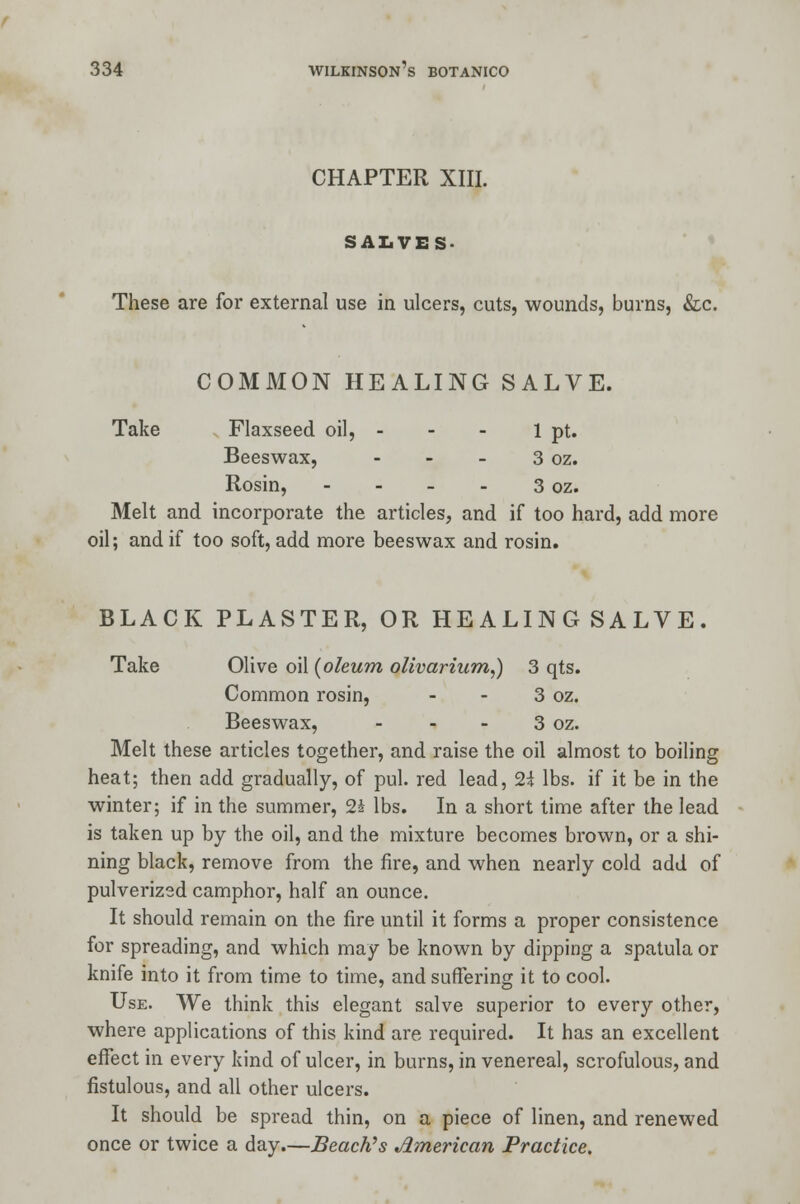 CHAPTER XIII. SALVES- These are for external use in ulcers, cuts, wounds, burns, &c. COMMON HEALING SALVE. Take Flaxseed oil, - - - 1 pt. Beeswax, - - - 3 oz. Rosin, - - - - 3 oz. Melt and incorporate the articles, and if too hard, add more oil; and if too soft, add more beeswax and rosin. BLACK PLASTER, OR HEALING SALVE. Take Olive oil {oleum olivarhcm,) 3 qts. Common rosin, - - 3 oz. Beeswax, - - - 3 oz. Melt these articles together, and raise the oil almost to boiling heat; then add gradually, of pul. red lead, 2i lbs. if it be in the winter; if in the summer, 24 lbs. In a short time after the lead is taken up by the oil, and the mixture becomes brown, or a shi- ning black, remove from the fire, and when nearly cold add of pulverized camphor, half an ounce. It should remain on the fire until it forms a proper consistence for spreading, and which may be known by dipping a spatula or knife into it from time to time, and suffering it to cool. Use. We think this elegant salve superior to every other, where applications of this kind are required. It has an excellent effect in every kind of ulcer, in burns, in venereal, scrofulous, and fistulous, and all other ulcers. It should be spread thin, on a piece of linen, and renewed once or twice a day.—Beach's American Practice.