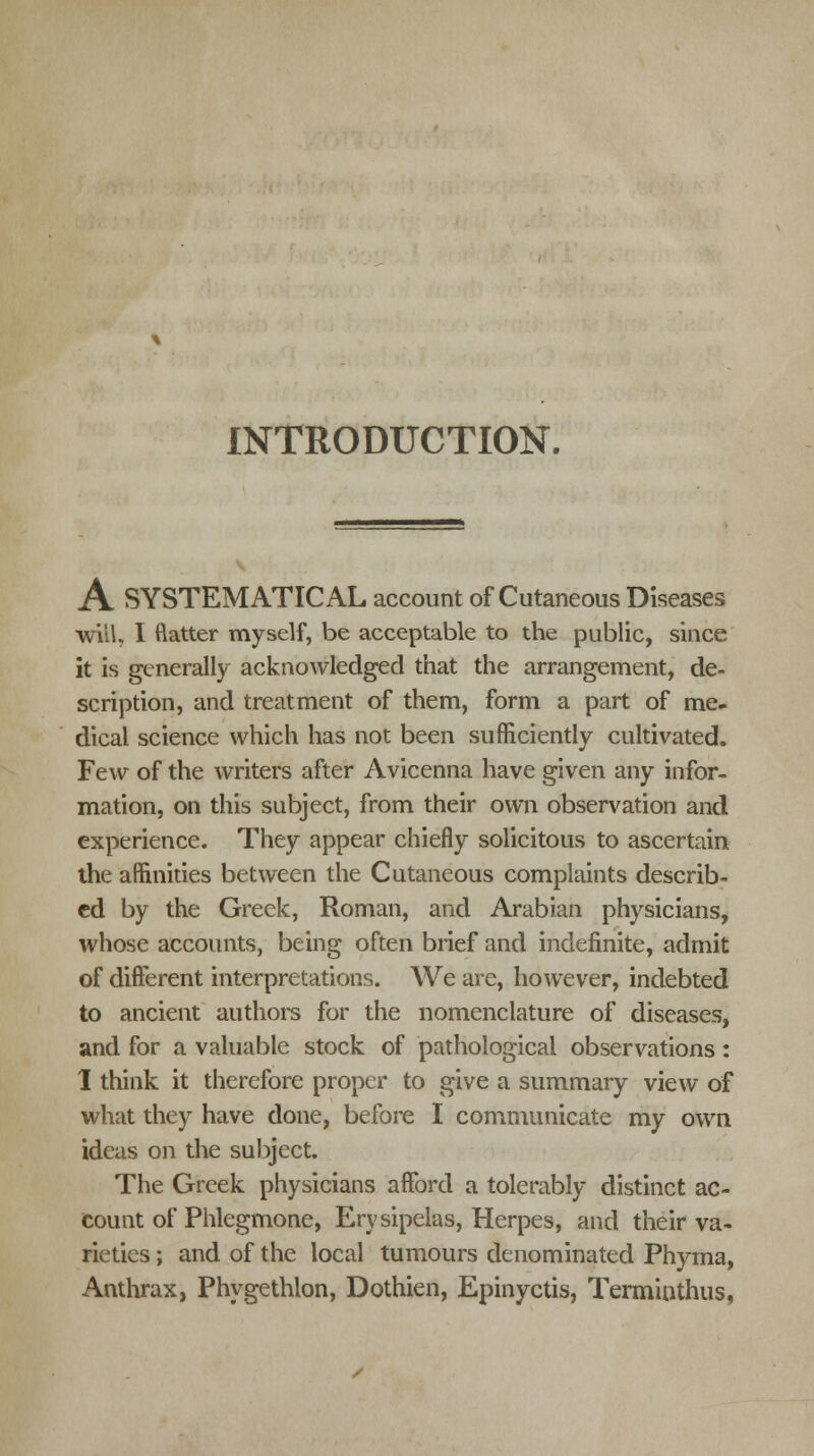 INTRODUCTION. A SYSTEMATICAL account of Cutaneous Diseases will, I flatter myself, be acceptable to the public, since it is generally acknowledged that the arrangement, de- scription, and treatment of them, form a part of me- dical science which has not been sufficiently cultivated. Few of the writers after Avicenna have given any infor- mation, on this subject, from their own observation and experience. They appear chiefly solicitous to ascertain the affinities between the Cutaneous complaints describ- ed by the Greek, Roman, and Arabian physicians, whose accounts, being often brief and indefinite, admit of different interpretations. We are, however, indebted to ancient authors for the nomenclature of diseases, and for a valuable stock of pathological observations: 1 think it therefore proper to give a summary view of what they have done, before I communicate my own ideas on the subject. The Greek physicians afford a tolerably distinct ac- count of Phlegmone, Erysipelas, Herpes, and their va- rieties ; and of the local tumours denominated Phyma, Anthrax, Phygethlon, Dothien, Epinyctis, Terminthus,