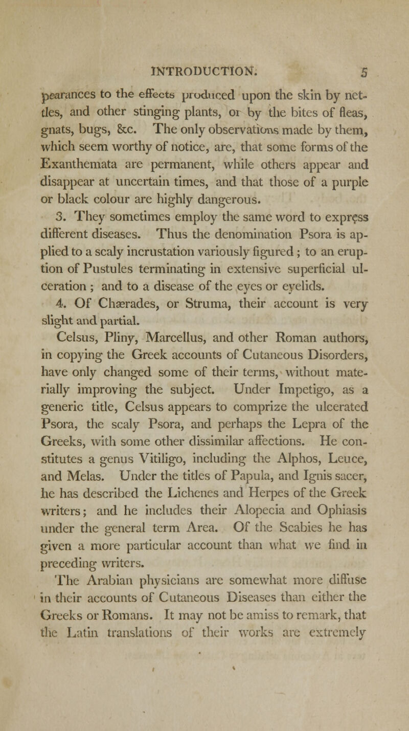 peantnces to the effects produced upon the skin by net- tles, and other stinging plants, or by the bites of fleas, gnats, bugs, &c. The only observations made by them, which seem worthy of notice, are, that some forms of the Exanthemata are permanent, while others appear and disappear at uncertain times, and that those of a purple or black colour are highly dangerous. 3. They sometimes employ the same word to express different diseases. Thus the denomination Psora is ap- plied to a scaly incrustation variously figured ; to an erup- tion of Pustules terminating in extensive superficial ul- ceration ; and to a disease of the eyes or eyelids. 4. Of Chserades, or Struma, their account is very slight and partial. Celsus, Pliny, Marcellus, and other Roman authors, in copying the Greek accounts of Cutaneous Disorders, have only changed some of their terms, without mate- rially improving the subject. Under Impetigo, as a generic title, Celsus appears to comprize the ulcerated Psora, the scaly Psora, and perhaps the Lepra of the Greeks, with some other dissimilar affections. He con- stitutes a genus Vitiligo, including the Alphos, Leuce, and Melas. Under the titles of Papula, and Ignis sacer, he has described the Lichenes and Herpes of the Greek writers; and he includes their Alopecia and Ophiasis under the general term Area. Of the Scabies he has given a more particular account than what we find in preceding writers. The Arabian physicians arc somewhat more diffuse in their accounts of Cutaneous Diseases than either the Greeks or Romans. It may not be amiss to remark, that the Latin translations of their works are extremely