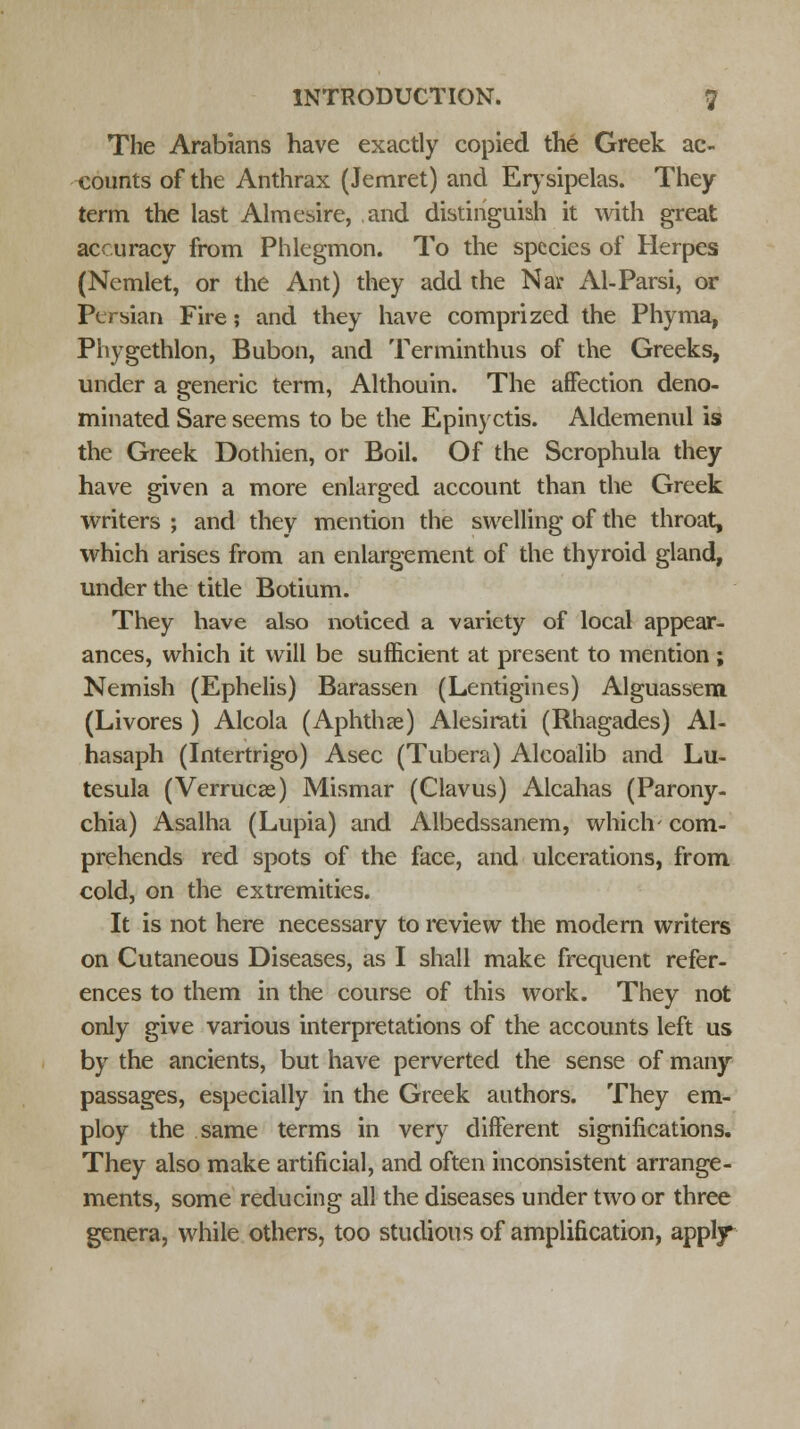 The Arabians have exactly copied the Greek ac- counts of the Anthrax (Jemret) and Erysipelas. They term the last Almesire, and distinguish it with great accuracy from Phlegmon. To the species of Herpes (Nemlet, or the Ant) they add the Nar Al-Parsi, or Persian Fire; and they have comprized the Phyma, Phygethlon, Bubon, and Terminthus of the Greeks, under a generic term, Althouin. The affection deno- minated Sare seems to be the Epinyctis. Aldemenul is the Greek Dothien, or Boil. Of the Scrophula they have given a more enlarged account than the Greek writers ; and they mention the swelling of the throat, which arises from an enlargement of the thyroid gland, under the title Botium. They have also noticed a variety of local appear- ances, which it will be sufficient at present to mention ; Nemish (Ephelis) Barassen (Lentigines) Alguassem (Livores ) Alcola (Aphthae) Alesirati (Rhagades) Al- hasaph (Intertrigo) Asec (Tubera) Alcoalib and Lu- tesula (Verrucas) Mismar (Clavus) Alcanas (Parony- chia) Asalha (Lupia) and Albedssanem, which- com- prehends red spots of the face, and ulcerations, from cold, on the extremities. It is not here necessary to review the modern writers on Cutaneous Diseases, as I shall make frequent refer- ences to them in the course of this work. They not only give various interpretations of the accounts left us by the ancients, but have perverted the sense of many passages, especially in the Greek authors. They em- ploy the same terms in very different significations. They also make artificial, and often inconsistent arrange- ments, some reducing all the diseases under two or three genera, while others, too studious of amplification, apply