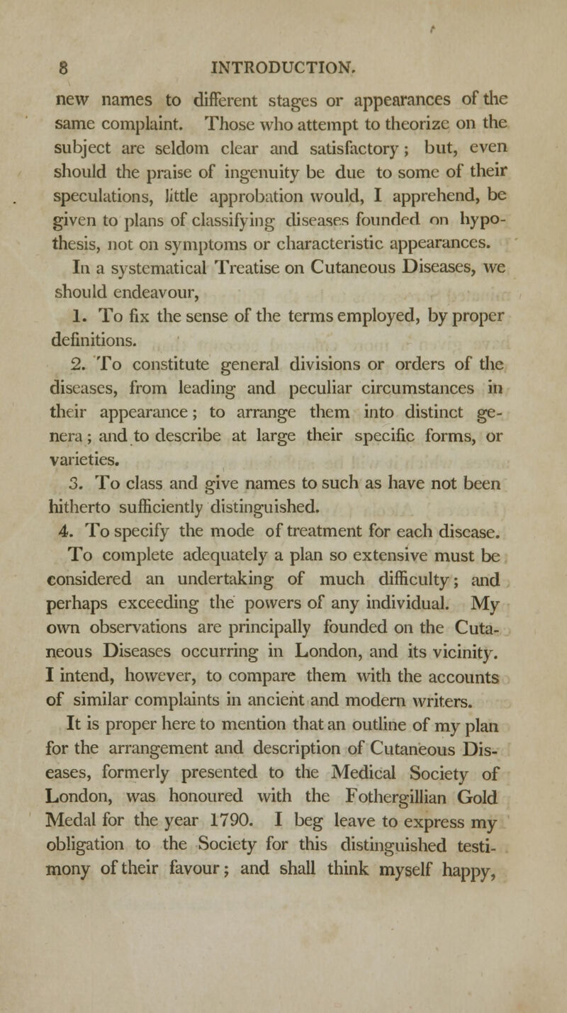 new names to different stages or appearances of the same complaint. Those who attempt to theorize on the subject are seldom clear and satisfactory ; but, even should the praise of ingenuity be due to some of their speculations, little approbation would, I apprehend, be given to plans of classifying diseases founded on hypo- thesis, not on symptoms or characteristic appearances. In a systematical Treatise on Cutaneous Diseases, we should endeavour, 1. To fix the sense of the terms employed, by proper definitions. 2. To constitute general divisions or orders of the diseases, from leading and peculiar circumstances in their appearance; to arrange them into distinct ge- nera; and to describe at large their specific forms, or varieties. 3. To class and give names to such as have not been hitherto sufficiently distinguished. 4. To specify the mode of treatment for each disease. To complete adequately a plan so extensive must be considered an undertaking of much difficulty; and perhaps exceeding the powers of any individual. My own observations are principally founded on the Cuta- neous Diseases occurring in London, and its vicinity. I intend, however, to compare them with the accounts of similar complaints in ancient and modern writers. It is proper here to mention that an outline of my plan for the arrangement and description of Cutaneous Dis- eases, formerly presented to the Medical Society of London, was honoured with the Fothergillian Gold Medal for the year 1790. I beg leave to express my obligation to the Society for this distinguished testi- mony of their favour; and shall think myself happy,
