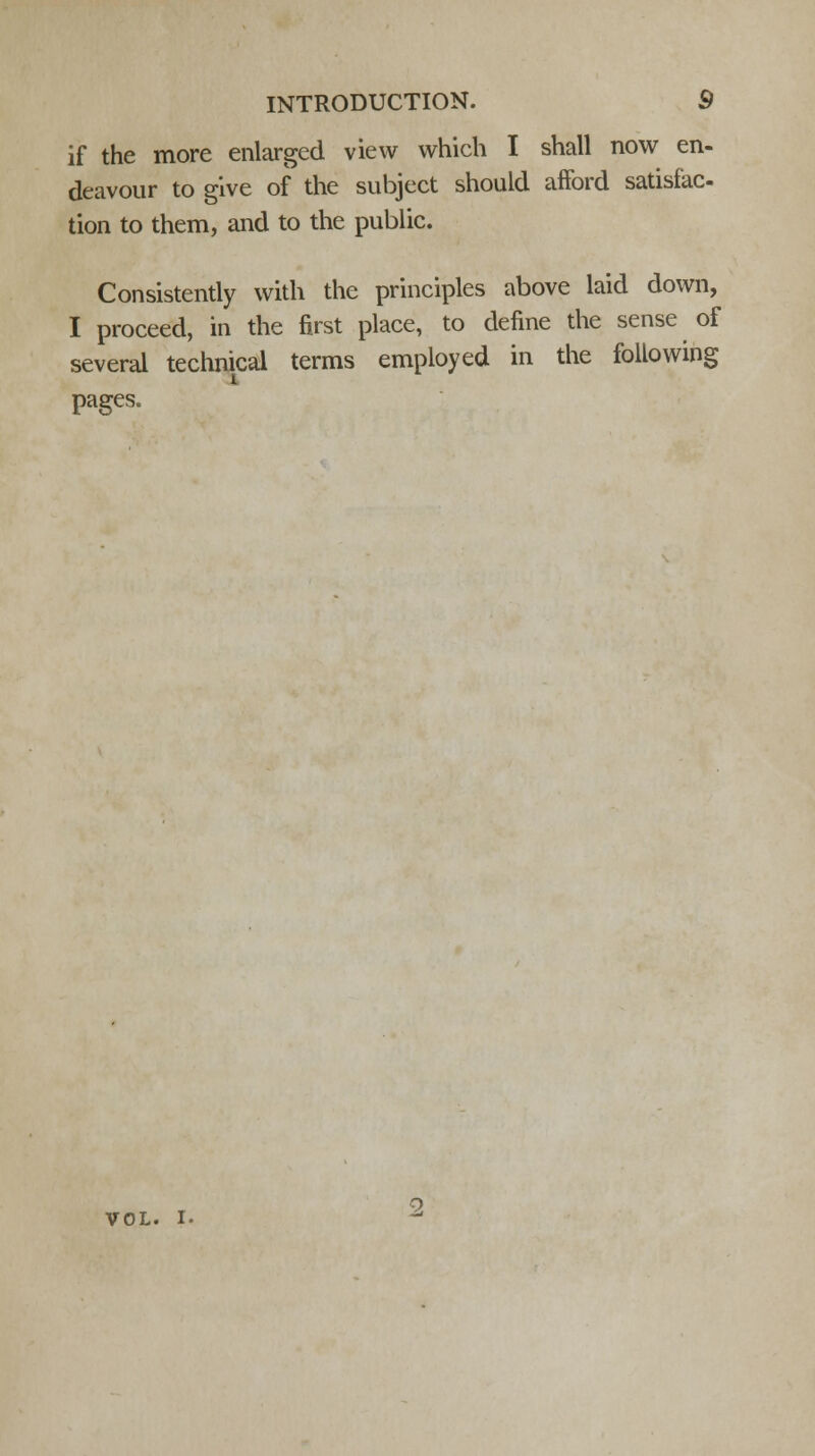 if the more enlarged view which I shall now en- deavour to give of the subject should afford satisfac- tion to them, and to the public. Consistently with the principles above laid down, I proceed, in the first place, to define the sense of several technical terms employed in the following pages. VOL. I.