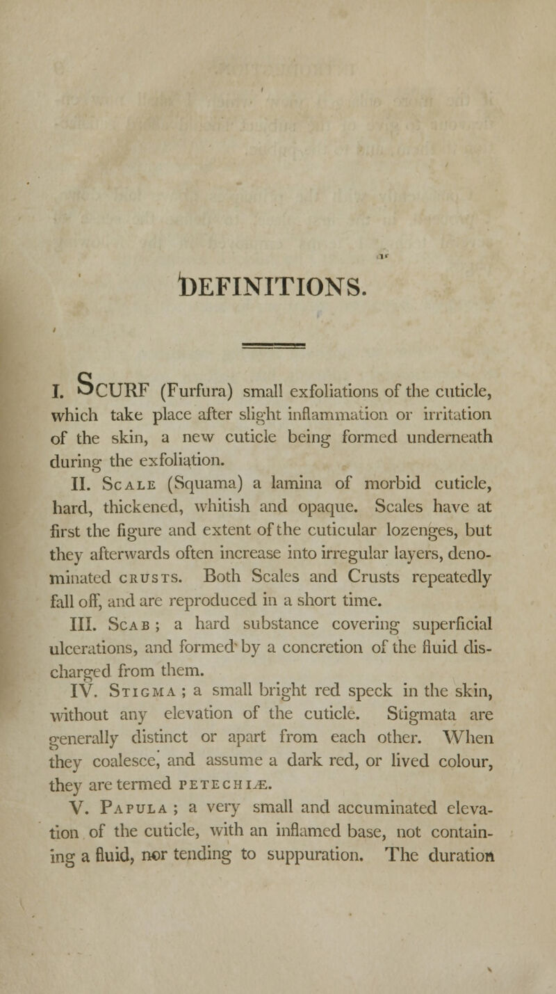 DEFINITIONS. I. ^CURF (Furfura) small exfoliations of the cuticle, which take place after slight inflammation or irritation of the skin, a new cuticle being formed underneath during the exfoliation. II. Scale (Squama) a lamina of morbid cuticle, hard, thickened, whitish and opaque. Scales have at first the figure and extent of the cuticular lozenges, but they afterwards often increase into irregular layers, deno- minated crusts. Both Scales and Crusts repeatedly fall off, and are reproduced in a short time. III. Scab ; a hard substance covering superficial ulcerations, and formed by a concretion of the fluid dis- charged from them. IV. Stigma ; a small bright red speck in the skin, without any elevation of the cuticle. Stigmata are generally distinct or apart from each other. When they coalesce, and assume a dark red, or lived colour, they are termed petechia. V. Papula ; a very small and accumulated eleva- tion of the cuticle, with an inflamed base, not contain- ing a fluid, nor tending to suppuration. The duration