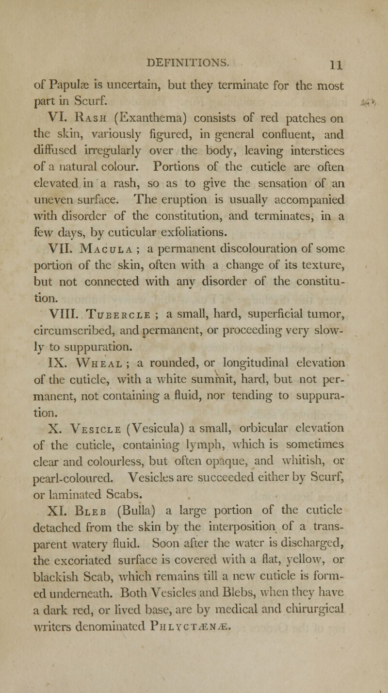 of Papulae is uncertain, but they terminate for the most part in Scurf. VI. Rash (Exanthema) consists of red patches on the skin, variously figured, in general confluent, and diffused irregularly over the body, leaving interstices of a natural colour. Portions of the cuticle are often elevated in a rash, so as to give the sensation of an uneven surface. The eruption is usually accompanied with disorder of the constitution, and terminates, in a few days, by cuticular exfoliations. VII. Macula; a permanent discolouration of some portion of the skin, often with a change of its texture, but not connected with any disorder of the constitu- tion. VIII. Tubercle ; a small, hard, superficial tumor, circumscribed, and permanent, or proceeding very slow- ly to suppuration. IX. Wheal ; a rounded, or longitudinal elevation of the cuticle, with a white summit, hard, but not per- manent, not containing a fluid, nor tending to suppura- tion. X. Vesicle (Vesicula) a small, orbicular elevation of the cuticle, containing lymph, which is sometimes clear and colourless, but often opaque, and whitish, or pearl-coloured. Vesicles are succeeded either by Scurf, or laminated Scabs. XI. Bleb (Bulla) a large portion of the cuticle detached from the skin by the interposition of a trans- parent watery fluid. Soon after the water is discharged, the excoriated surface is covered with a flat, yellow, or blackish Scab, which remains till a new cuticle is form- ed underneath. Both Vesicles and Blebs, when they have a dark red, or lived base, are by medical and chirurgical writers denominated Phlyct/En.e.