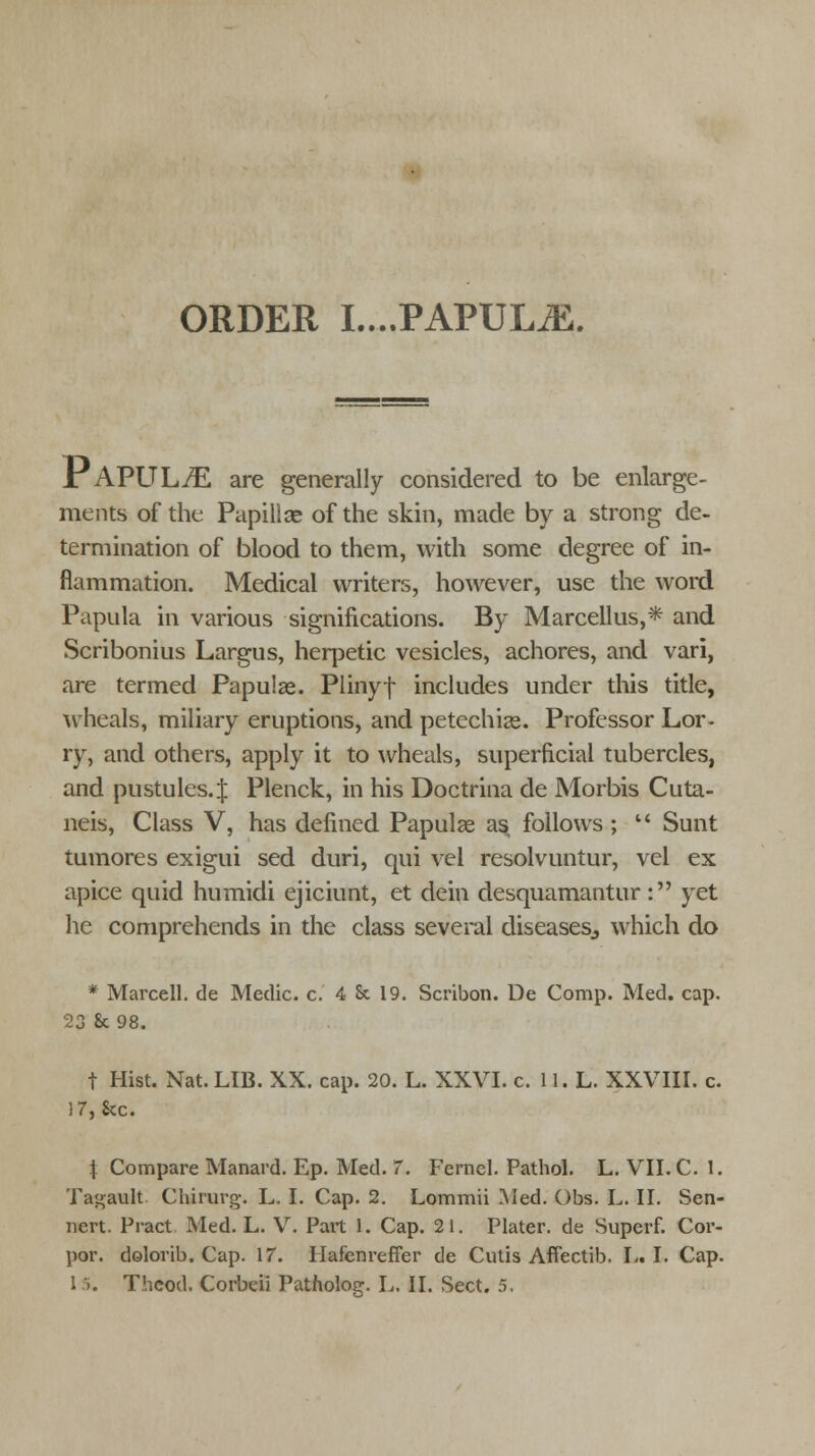 ORDER I....PAPULiE. PAPULES are generally considered to be enlarge- ments of the Papillae of the skin, made by a strong de- termination of blood to them, with some degree of in- flammation. Medical writers, however, use the word Papula in various significations. By Marcellus,* and Scribonius Largus, herpetic vesicles, achores, and vari, are termed Papulae. Plinyf includes under this title, wheals, miliary eruptions, and petechias. Professor Lor- ry, and others, apply it to wheals, superficial tubercles, and pustules.;}; Plenck, in his Doctrina de Morbis Cuta- neis, Class V, has defined Papulae as follows;  Sunt tumores exigui sed duri, qui vel resolvuntur, vel ex apice quid humidi ejiciunt, et dein desquamantur: yet he comprehends in the class several diseases., which do * Marcell. de Medic, c. 4 & 19. Scribon. De Comp. Med. cap. 23 8c 98. t Hist. Nat. LIB. XX. cap. 20. L. XXVI. c. 11. L. XXVIII. c. 17, See. \ Compare Manard. Ep. Med. 7. Fernel. Pathol. L. VII. C. 1. Tagault Chirurg. L. I. Cap. 2. Lommii Med. Obs. L. II. Sen- nert. Pract Med. L. V. Part 1. Cap. 21. Plater, de Superf. Cor- por. dolorib. Cap. 17. Hafenreffer de Cutis Affectib. I« I. Cap.