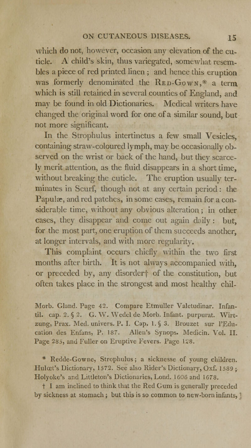 which do not, however, occasion any elevation of the cu- ticle. A child's skin, thus variegated, somewhat resem- bles a piece of red printed linen ; and hence this eruption was formerly denominated the Red-Gown,* a term which is still retained in several counties of England, and may be found in old Dictionaries. Medical writers have changed the original word for one of a similar sound, but not more significant. In the Strophulus intertinctus a few small Vesicles, containing straw-coloured lymph, may be occasionally ob- served on the wrist or back of the hand, but they scarce- ly merit attention, as the fluid disappears in a short time, without breaking the cuticle. The eruption usually ter- minates in Scurf, though not at any certain period: the Papular, and red patches, in some cases, remain for a con- siderable time, without any obvious alteration; in other cases, theyr disappear and come out again daily: but, for the most part, one eruption of them succeeds another, at longer intervals, and with more regularity. This complaint occurs chiefly within the two first months after birth. It is not always accompanied with, or preceded by, any disorderf of the constitution, but often takes place in the strongest and most healthy chil- Morb. Gland. Page 42. Compare Etmuller Valetudinar. Infan- til. cap. 2. § 2. G. W. Wedel de Morb. Infant, purpurat. Wirt- zung, Prax. Med. univers. P. I. Cap. l.§ 3. Brouzet sur l'Edu- cation des Enfans, P. 187. Allen's Synops. Medicin. Vol. II. Page 285, and Fuller on Eruptive Fevers. Page 1*8. * Redde-Gowne, Strophulus; a sicknesse of young children. Huloet's Dictionary, 1572. See also Rider's Dictionary, Oxf. 1589 ; Holyoke's and Littleton's Dictionaries, Lond. 1606 and 1678. t I am inclined to think that the Red Gum is generally preceded by sickness at stomach j but this is so common to new-born infants, '