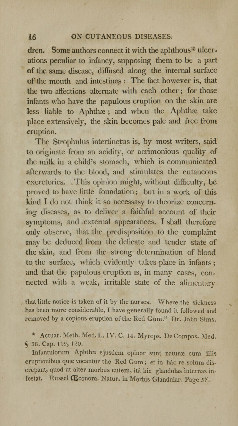dren. Some authors connect it with the aphthous* ulcer- ations peculiar to infancy, supposing them to be a part of the same disease, diffused along the internal surface of the mouth and intestines : The fact however is, that the two affections alternate with each other; for those infants who have the papulous eruption on the skin are less liable to Aphthae ; and when the Aphthae take place extensively, the skin becomes pale and free from eruption. The Strophulus intertinctus is, by most writers, said to originate from an acidity, or acrimonious quality of the milk in a child's stomach, wrhich is communicated afterwards to the blood, and stimulates the cutaneous excretories. This opinion might, without difficulty, be proved to have little foundation; but in a work of this kind I do not think it so necessasy to theorize concern- ing diseases, as to deliver a faithful account of their symptoms, and .external appearances. I shall therefore only observe, that the predisposition to the complaint may be deduced from the delicate and tender state of the skin, and from the strong determination of blood to the surface, which evidently takes place in infants; and that the papulous eruption is, in many cases, con- nected with a weak, irritable state of the alimentary that little notice is taken of it by the nurses. Where the sickness has been more considerable, I have generally found it followed and removed by a copious eruption of the Red Gum. Dr. John Sims. * Actuar. Meth. Med.L. IV. C. 14. Myrcps. DeCompos. Med. § 38. Cap. 119, 120. Infantulorum Aphthx ejusdem opinor sunt naturce cum illis eruptionibus quse vocantur the Red Gum ; et in hac re solum dis- crepant, quod ut alter morbus cutem, itu hie glandulas internas in- festat. Russel CEconom. Natur. in Morbis Glandular. Page 57.