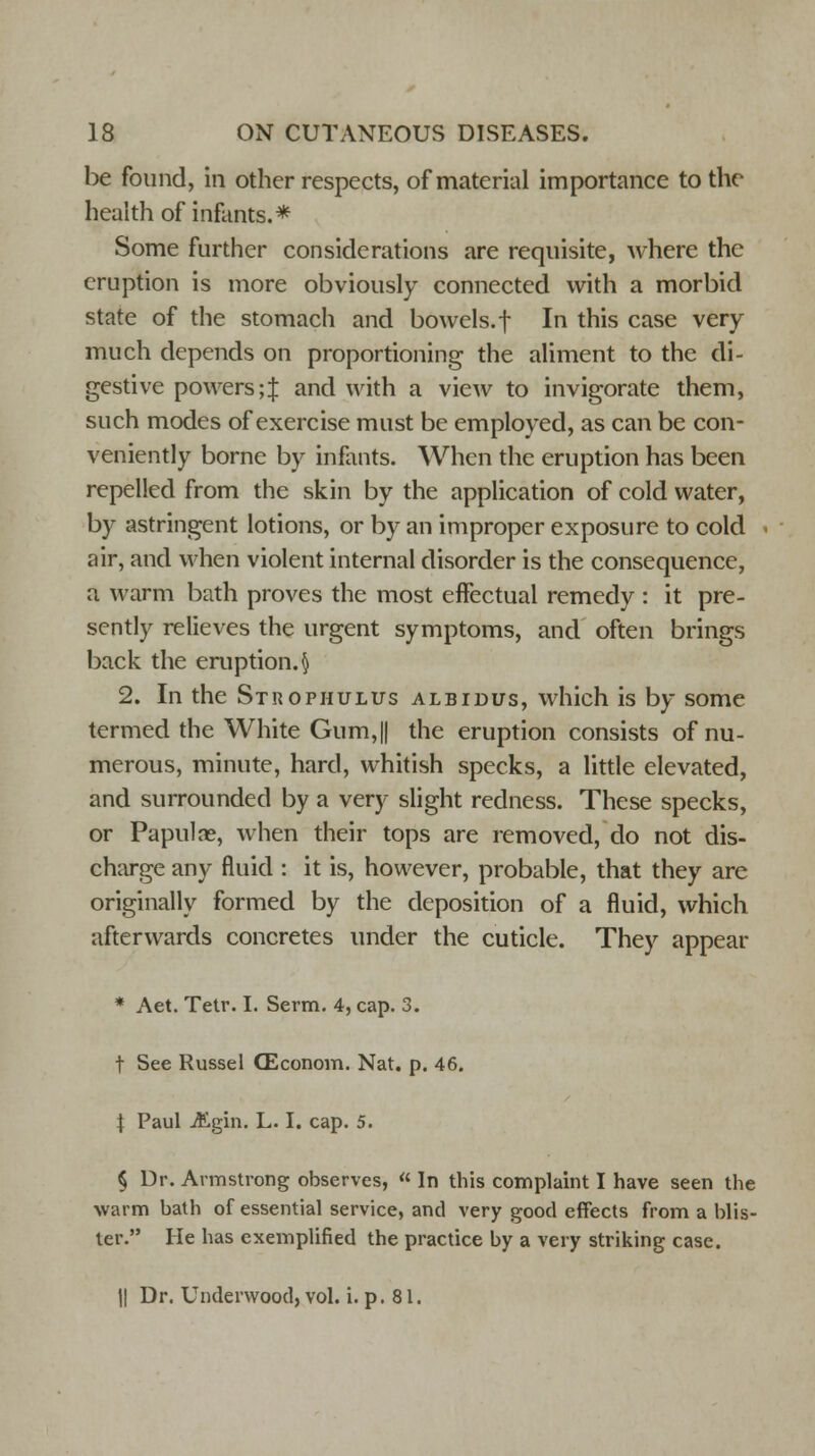 be found, in other respects, of material importance to the health of infants.* Some further considerations are requisite, where the eruption is more obviously connected with a morbid state of the stomach and bowels, f In this case very much depends on proportioning the aliment to the di- gestive powers; J and with a view to invigorate them, such modes of exercise must be employed, as can be con- veniently borne by infants. When the eruption has been repelled from the skin by the application of cold water, by astringent lotions, or by an improper exposure to cold air, and when violent internal disorder is the consequence, a warm bath proves the most effectual remedy : it pre- sently relieves the urgent symptoms, and often brings back the eruption. § 2. In the Strophulus albidus, which is by some termed the White Gum,|| the eruption consists of nu- merous, minute, hard, whitish specks, a little elevated, and surrounded by a very slight redness. These specks, or Papulae, when their tops are removed, do not dis- charge any fluid : it is, however, probable, that they are originally formed by the deposition of a fluid, which afterwards concretes under the cuticle. They appear * Aet. Tetr. I. Serm. 4, cap. 3. f See Russel CEconom. Nat. p. 46. \ Paul jftgin. L. I. cap. 5. § Ur. Armstrong observes, « In this complaint I have seen the warm bath of essential service, and very good effects from a blis- ter. He has exemplified the practice by a very striking case. II Dr. Underwood, vol. i. p. 81.