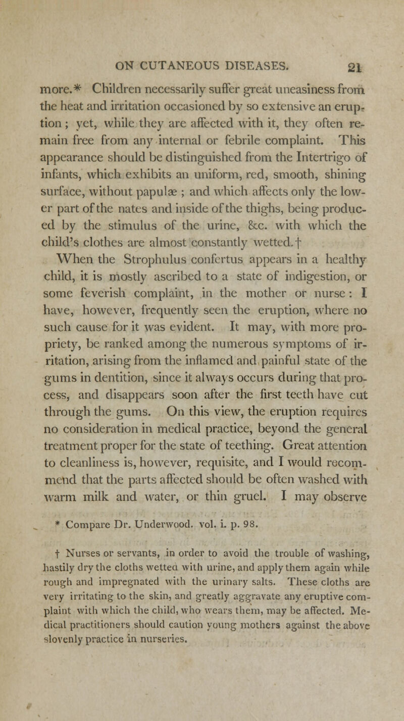 more.* Children necessarily suffer great uneasiness from the heat and irritation occasioned by so extensive an erup- tion ; yet, while they are affected with it, they often re- main free from any internal or febrile complaint. This appearance should be distinguished from the Intertrigo of infants, which exhibits an uniform, red, smooth, shining surface, without papulae ; and which affects only the low- er part of the nates and inside of the thighs, being produc- ed by the stimulus of the urine, &c. with which the child's clothes are almost constantly wetted, f When the Strophulus confertus appears in a healthy child, it is mostly ascribed to a state of indigestion, or some feverish complaint, in the mother or nurse : I have, however, frequently seen the eruption, where no such cause for it was evident. It may, with more pro- priety, be ranked among the numerous symptoms of ir- ritation, arising from the inflamed and painful state of the gums in dentition, since it always occurs during that pro- cess, and disappears soon after the first teeth have cut through the gums. On this view, the eruption requires no consideration in medical practice, beyond the general treatment proper for the state of teething. Great attention to cleanliness is, however, requisite, and I would recom- mend that the parts affected should be often washed with warm milk and water, or thin gruel. I may observe * Compare Dr. Underwood, vol. i. p. 98. t Nurses or servants, in order to avoid the trouble of washing, hastily dry the cloths wetted with urine, and apply them again while rough and impregnated with the urinary salts. These cloths are very irritating to the skin, and greatly aggravate any eruptive com- plaint with which the child, who wears them, may be affected. Me- dical practitioners should caution young mothers against the above slovenly practice in nurseries.