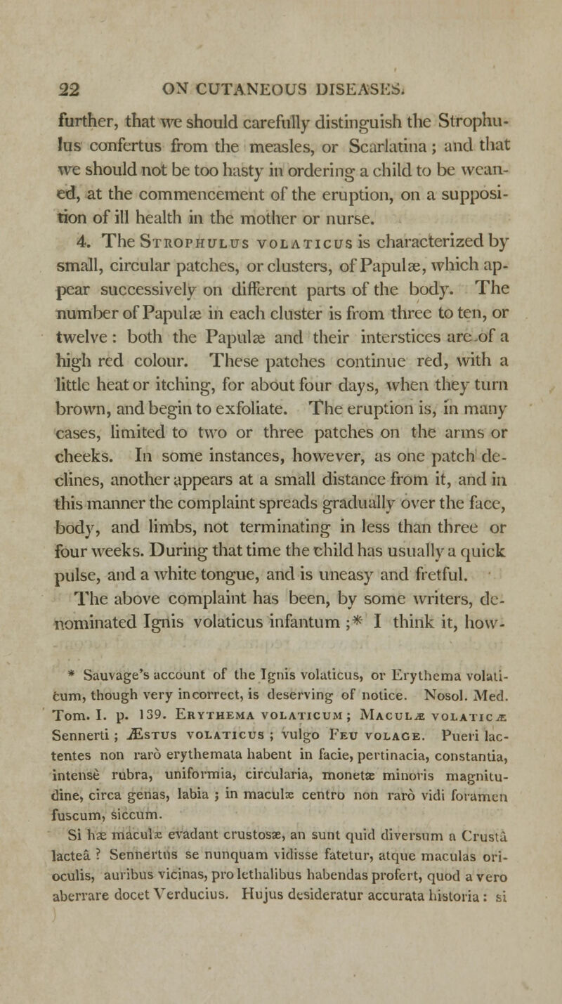 further, that we should carefully distinguish the Strophu- lus confertus from the measles, or Scarlatina; and that we should not be too hasty in ordering a child to be wean- ed, at the commencement of the eruption, on a supposi- tion of ill health in the mother or nurse. 4. The Strophulus vol a tic us is characterized by small, circular patches, or clusters, of Papula?, which ap- pear successively on different parts of the body. The number of Papulae in each cluster is from three to ten, or twelve: both the Papulae and their interstices arc-of a high red colour. These patches continue red, with a little heat or itching, for about four days, when they turn brown, and begin to exfoliate. The eruption is, in many cases, limited to two or three patches on the arms or cheeks. In some instances, however, as one patch de- clines, another appears at a small distance from it, and in this manner the complaint spreads gradually over the face, body, and limbs, not terminating in less than three or four weeks. During that time the child has usually a quick pulse, and a white tongue, and is uneasy and fretful. The above complaint has been, by some writers, de- nominated Ignis volaticus infantum ;•* I think it, how- * Sauvage's account of the Ignis volaticus, or Erythema volati- cum, though very incorrect, is deserving of notice. Nosol. Med. Tom. I. p. 139. Erythema volaticum ; Macule volaticje Sennerti; jEstus volaticus ; vulgo Feu volage. Pueri lac- tentes non raro erythemata habent in facie, pertinacia, constantia, intense rubra, uniformia, circularia, monetae minoris magnitu- dine, circa genas, labia ; in maculx centre non raro vidi foramen fuscum, siccum. Si has macule evadant crustosae, an sunt quid diversum n Crusta lactea ? Sennertns se nunquam vidisse fatetur, atque maculas ori- oculis, auribus vicinas, pro lcthalibus habendas profert, quod a vero aberrare docet Verducius. Hujus desideratur accurata historia: si