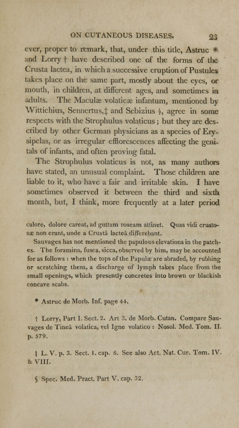 ever, proper to remark, that, under this title, Astruc * and Lorry f have described one of the forms of the Crusta lactea, in which a successive eruption of Pustules takes place on the same part, mostly about the eyes, or mouth, in children, at different ages, and sometimes in adults. The Maculae volaticae infantum, mentioned by Wittichius, Sennertus,$ and Sebizius §, agree in some respects with the Strophulus volaticus ; but they are des- cribed by other German physicians as a species of Ery- sipelas, or as irregular efflorescences affecting the geni- tals of infants, and often proving fatal. The Strophulus volaticus is not, as many authors have stated, an unusual complaint. Those children are liable to it, who have a fair and irritable skin. I have sometimes observed it between the third and sixth month, but, I think, more frequently at a later period calore, dolore careat, ad guttam roseam attinet. Quas vidi crusto- sae non erant, unde a Crusta lactea differebant. Sauvages has not mentioned the papulous elevations in the patch- es. The foramina, fusca, sicca, observed by him, may be accounted for as follows : when the tops of the Papulae are abraded, by rubbing or scratching them, a discharge of lymph takes place from the small openings, which presently concretes into brown or blackish concave scabs. * Astruc de Morb. Inf. page 44. t Lorry, Part I. Sect. 2. Art 3. de Morb. Cutan. Compare Sau- vages de Tinea, volatica, vel Igne volatico : Nosol. Med. Tom. II. p. 579. t L. V. p. 3. Sect. 1. cap. 6. See also Act. Nat. Cur. Tom. IV. & VIII. § Spec. Med. Pract. Part V. cap. 32.