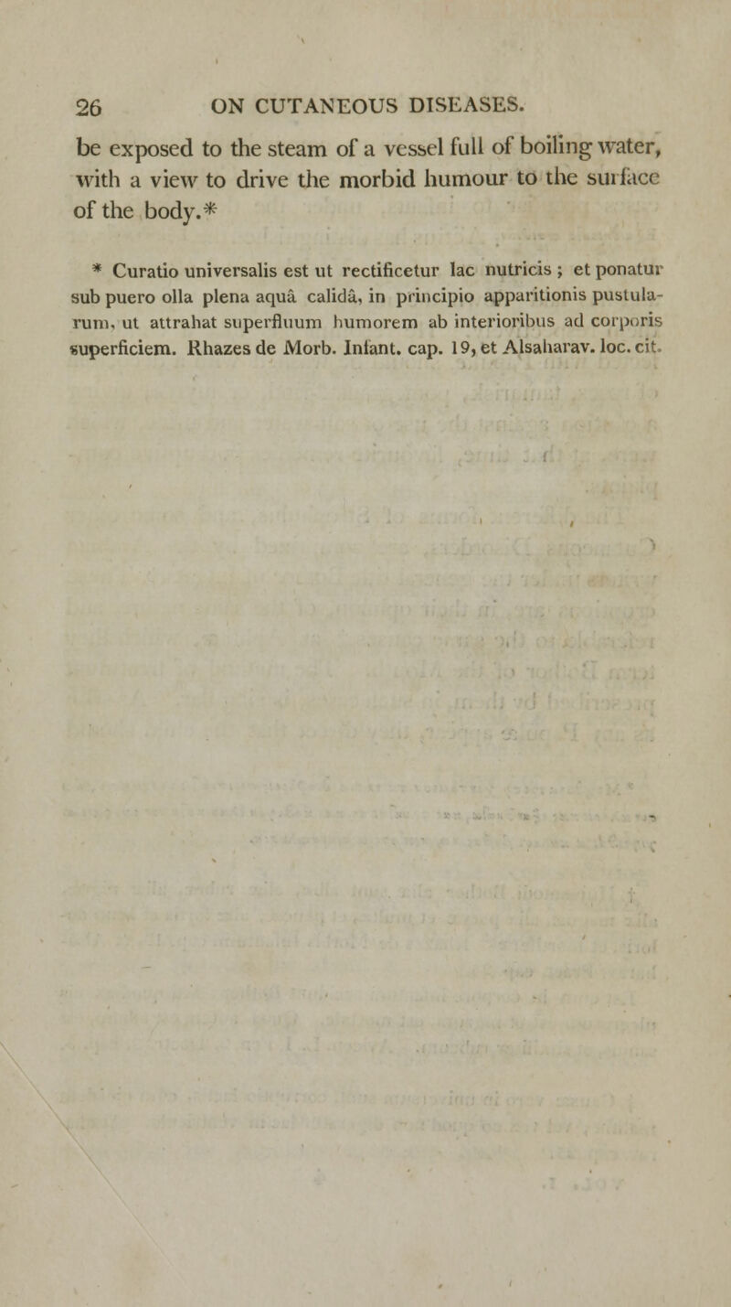 be exposed to the steam of a vessel full of boiling water, with a view to drive the morbid humour to the surface of the body.* * Curatio universalis est ut rectificetur lac nutricis ; et ponatur sub puero olla plena aqua, calida,, in principio apparitionis pustula- runi, ut attrahat superfluum humorem ab interioribus ad corporis superficiem. Rhazesde Morb. Infant, cap. 19,et Alsaharav. loc.cit.