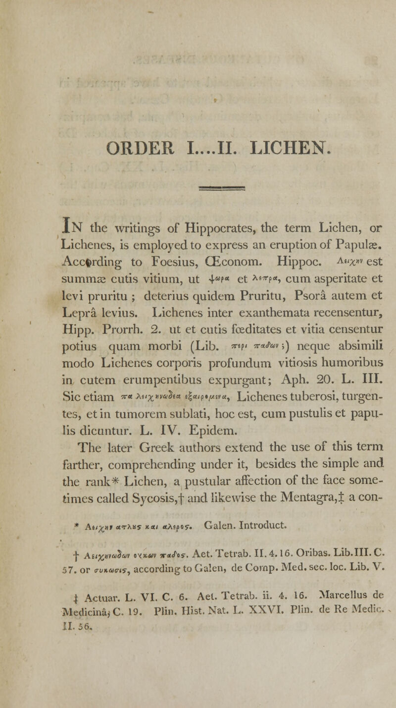 IN the writings of Hippocrates, the term Lichen, or Lichenes, is employed to express an eruption of Papulae. According to Foesius, CEconom. Hippoc. Aiix»v est summas cutis vitium, ut 4wp* et ^^p«, cum asperitate et levi pruritu ; deterius quidem Pruritu, Psora autem et Lepra, levius. lichenes inter exanthemata recensentur, Hipp. Prorrh. 2. ut et cutis fceditates et vitia censentur potius quam morbi (Lib. **?' n**™ >) neque absimili modo Lichenes corporis profundum vitiosis humoribus in cutem erumpentibus expurgant; Aph. 20. L. III. Sicetiam *■« huxw*%** fga/pt^a, Lichenes tuberosi, turgen- tes, et in tumorem sublati, hoc est, cum pustulis et papu- lis dicuntur. L. IV. Epidem. The later Greek authors extend the use of this term farther, comprehending under it, besides the simple and the rank* Lichen, a pustular affection of the face some- times called Sycosis,f and likewise the Mentagra,± a con- * At/^xr etThas *■*> aAsfios-. Galen. Introcluct. f Aii%>ivu2w evK«v xeifts. Aet. Tetrab. II. 4.16. Oribas. Lib.III. C. 57. or auKams, according to Galen, de Cornp. Med. sec. loc. Lib. V. | Actuar. L. VI. C. 6. Aet. Tetrab. ii. 4. 16. Marcellus de Medicina; C. 19. Ptin, Hist. Nat. L. XXVI. Pliri. de Re Medic. 11.56.