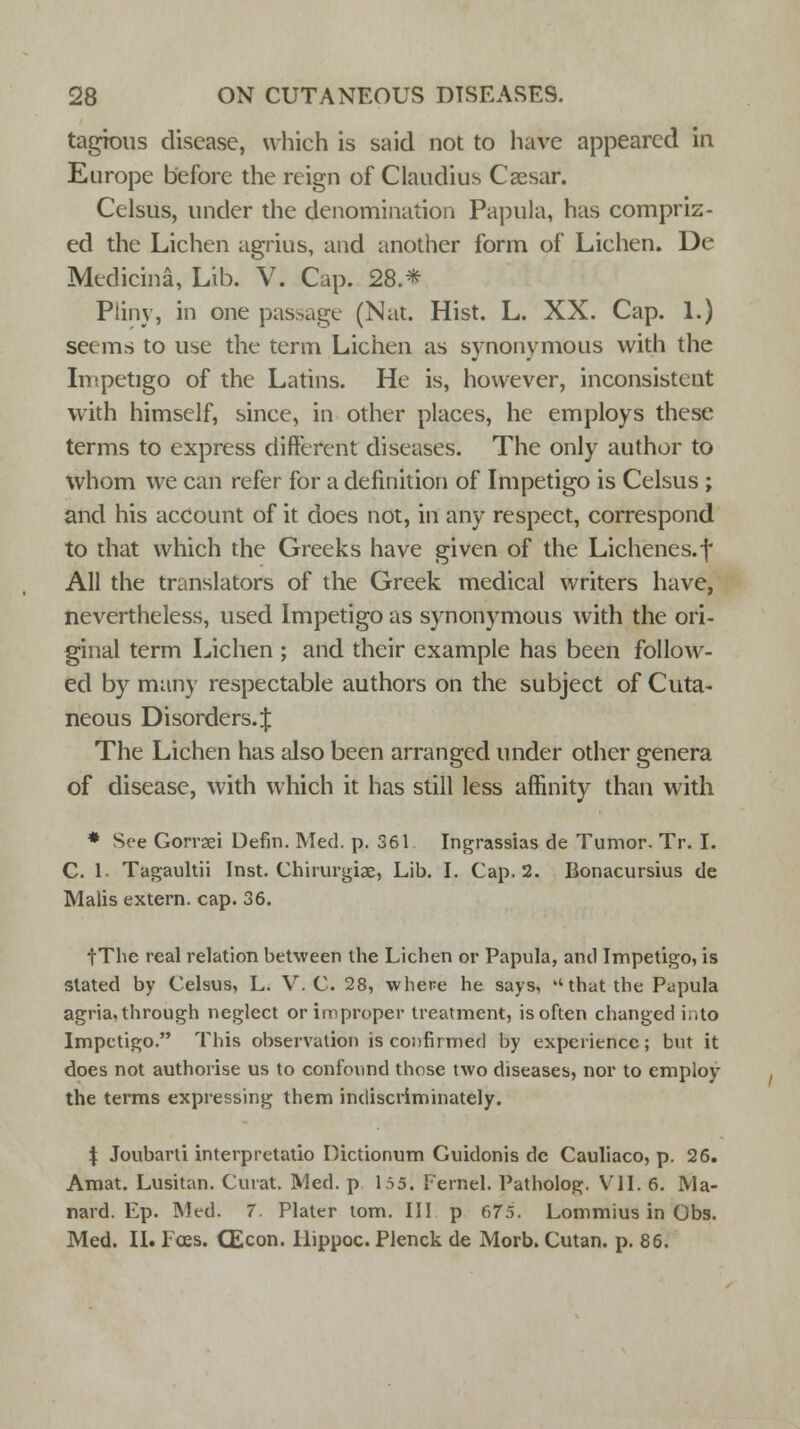 tagious disease, which is said not to have appeared in Europe before the reign of Claudius Cassar. Celsus, under the denomination Papula, has compriz- ed the Lichen agrius, and another form of Lichen. De Medicina, Lib. V. Cap. 28.* Pliny, in one pas-age (Nat. Hist. L. XX. Cap. 1.) seems to use the term Lichen as synonymous with the Impetigo of the Latins. He is, however, inconsistent with himself, since, in other places, he employs these terms to express different diseases. The only author to whom we can refer for a definition of Impetigo is Celsus ; and his account of it does not, in any respect, correspond to that which the Greeks have given of the Lichenes.f All the translators of the Greek medical writers have, nevertheless, used Impetigo as synonymous with the ori- ginal term Lichen ; and their example has been follow- ed by many respectable authors on the subject of Cuta- neous Disorders.:{: The Lichen has also been arranged under other genera of disease, with which it has still less affinity than with * See Gorraei Defin. Med. p. 361 Ingrassias de Tumor. Tr. I. C. 1- Tagaultii Inst. Chirurgiae, Lib. I. Cap. 2. Bonacursius de Malis extern, cap. 36. fTlie real relation between the Lichen or Papula, and Impetigo, is slated by Celsus, L. V. C. 28, where he says, that the Papula agria, through neglect or improper treatment, is often changed i..to Impetigo. This observation is confirmed by experience; but it does not authorise us to confound those two diseases, nor to employ the terms expressing them indiscriminately. \ Joubarti interpretatio Dictionum Guidonis dc Cauliaco, p. 26. Amat. Lusitan. Curat. Med. p 155. Pernel. Patholog. VII. 6. Ma- nard. Ep. Med. 7. Plater torn. Ill p 675. Lommius in Obs. Med. II. Fees. CEcon. Hippoc. Plenck de Morb. Cutan. p. 86.