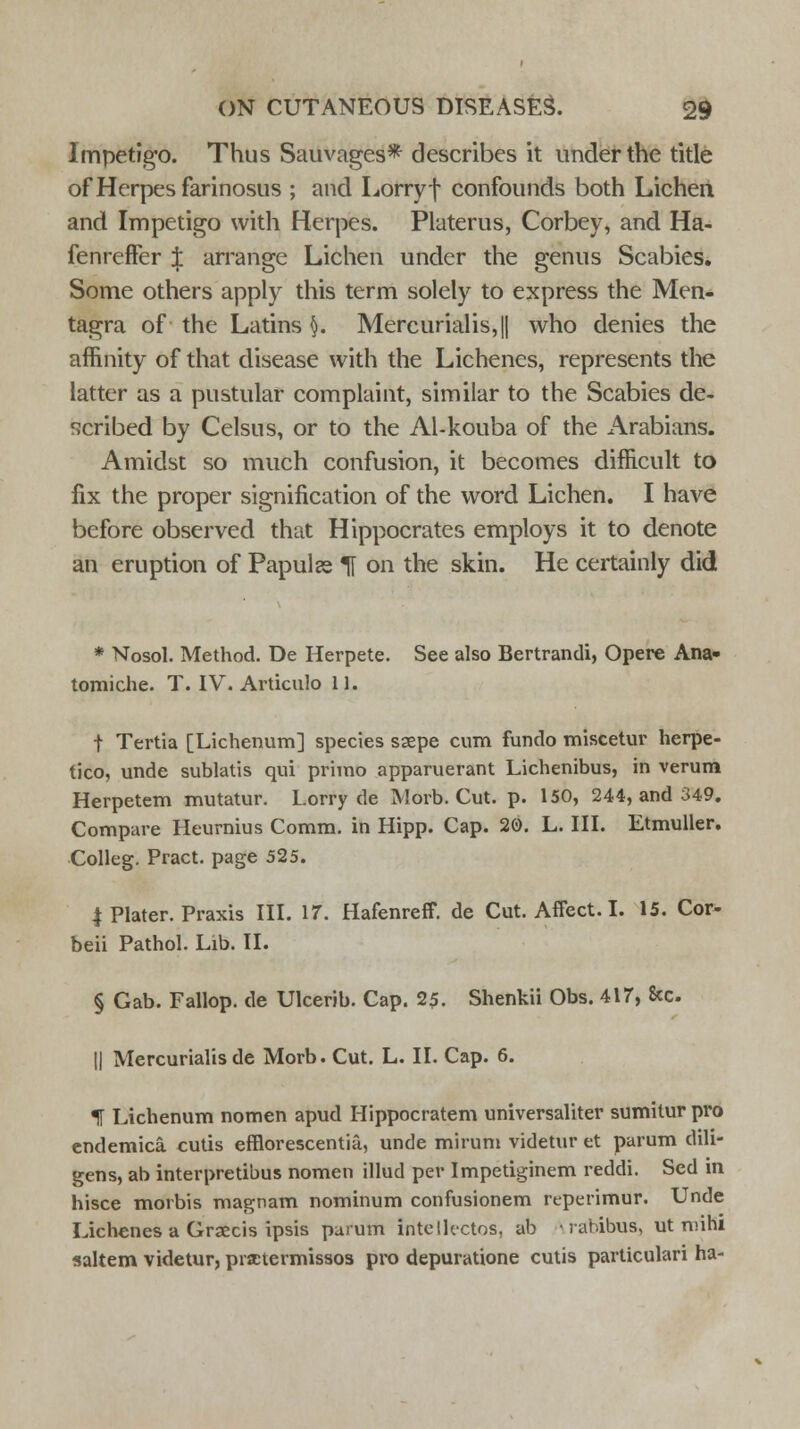Impetigo. Thus Sauvages* describes it under the title of Herpes farinosus ; and Lorry f confounds both Lichen and Impetigo with Herpes. Platerus, Corbey, and Ha- fenreffer J arrange Lichen under the genus Scabies. Some others apply this term solely to express the Men- tagra of the Latins §. Mercurialis,|| who denies the affinity of that disease with the Lichenes, represents the latter as a pustular complaint, similar to the Scabies de- scribed by Celsus, or to the Al-kouba of the Arabians. Amidst so much confusion, it becomes difficult to fix the proper signification of the word Lichen. I have before observed that Hippocrates employs it to denote an eruption of Papula H on the skin. He certainly did * Nosol. Method. De Herpete. See also Bertrandi, Opere Ana- tomiche. T. IV. Articulo 11. t Tertia [Lichenum] species ssepe cum fundo miscetur herpe- tico, unde sublatis qui primo apparuerant Lichenibus, in verum Herpetem mutatur. Lorry de Morb. Cut. p. 150, 244, and 349. Compare Heurnius Comm. in Hipp. Cap. 20. L. III. Etmuller. Colleg. Pract. page 525. | Plater. Praxis III. 17. Hafenreff. de Cut. Affect. I. 15. Cor- beii Pathol. Lib. II. § Gab. Fallop. de Ulcerib. Cap. 25. Shenkii Obs. 417, 8cc. || Mercurialis de Morb. Cut. L. II. Cap. 6. f Lichenum nomen apud Hippocratem universaliter sumitur pro endemica cutis efflorescentia, uncle mirum videtur et parum dili- gens, ab interpretibus nomen illud per Impetiginem reddi. Sed in hisce morbis magnam nominum confusionem rtperimur. Unde Lichenes a Graecis ipsis parum intellectos, ab • rabibus, ut mihi saltern videtur, practermissos pro depuratione cutis particulari ha-