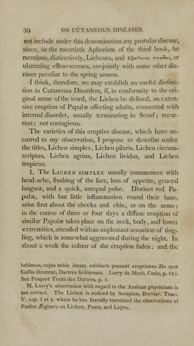not include under this denomination any pustular disease, since, in the twentieth Aphorism of the third book, he mentions, distinctively, Lichenes, and e|«v3-»™? ^^Su?, or ulcerating efflorescenses, conjointly with some other dis- eases peculiar to the spring season. I think, therefore, we may establish an useful distinc- tion in Cutaneous Disorders, if, in conformity to the ori- ginal sense of the word, the Lichen be defined, an exten- sive eruption of Papulae affecting adults, connected with internal disorder, usually terminating in Scurf; recur- rent ; not contagious. The varieties of this eruptive disease, which have oc- curred to my observation, I propose to describe under the titles, Lichen simplex, Lichen pilaris, Lichen circum- scriptus, Lichen agrius, Lichen lividus, and Lichen tropicus. 1. The Lichen simplex usually commences with head-ache, flushing of the face, loss of appetite, general languor, and a quick, unequal pulse. Distinct red Pa- pulae, with but little inflammation round their base, arise first about the cheeks and chin, or on the arms ; in the course of three or four days a diffuse eruption of similar Papulae takes place on the neck, body, and lower extremities, attended with an unpleasant sensation of ting- ling, which is somewhat aggravated during the night. In about a week the colour of the eruption fades ; and the bebimus, cujus nobis ideam exbibere possunt eruptiones illx quse Gallis dicuntur, Dartres farineuses. Lorry de Morb. Cutis, p. 243. See Poupart Traite des Dartres, p. 5. M. Lorry's observation with regard to the Arabian physicians is not correct. The Lichen is noticed by Serapion, Breviar. Tract. V. cap. 2 et 4. where he has literally translated the observations of Paulus JEgineta on Lichen, Psora, and Lepra.