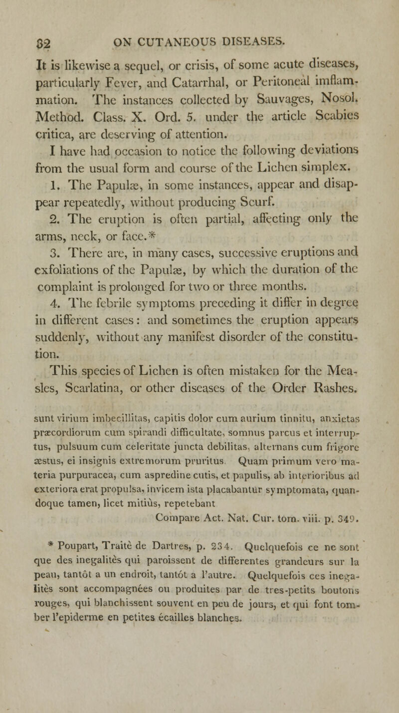 It is likewise a sequel, or crisis, of some acute diseases, particularly Fever, and Catarrhal, or Peritoneal imflam- mation. The instances collected by Sauvages, Nosol. Method. Class. X. Ord. 5. under the article Scabies critica, are deserving of attention. I have had occasion to notice the following deviations from the usual form and course of the Lichen simplex. 1. The Papuke, in some instances, appear and disap- pear repeatedly, without producing Scurf. 2. The eruption is often partial, affecting only the arms, neck, or face.* 3. There are, in many cases, successive eruptions and exfoliations of the Papulae, by which the duration of the complaint is prolonged for two or three months. 4. The febrile symptoms preceding it differ in degree in different cases: and sometimes the eruption appears suddenly, without any manifest disorder of the constitu- tion. This species of Lichen is often mistaken for the Mea- sles, Scarlatina, or other diseases of the Order Rashes. sunt virium imbecillitas, capitis dolor cumaurium tinnilu, anxietas praecordiorum cum spirandi difficultate, somnus parcus et interrupt tus, pulsuum cum celeritate juncta debilitas. alttrrnans cum frigore aestus, ei insignis extremorum pruritus Quam primum vero ma- teria purpuracca, cum aspredine cutis, et papulis, ab interioribus ad exteriora erat propulsa, invicem ista placabantur symptomata, quan- doque tamen, licet mitius, repetebant Compare Act. Nat. Cur. torn. viii. p. 34*J. * Poupart, Traite de Dartres, p. 23 4. Quelquefois ce ne sont que des inegalites qui paroissent de differentes grandeurs sur la peau, tantot a un endroit, tantot a l'autre. Quelquefois ces inega- lites sont accompagnees ou produites par de tres-petits boutons rouges, qui blanchissent souvent en peu de jours, et qui font tom- ber l'epiderme en petites ecailles blanches.