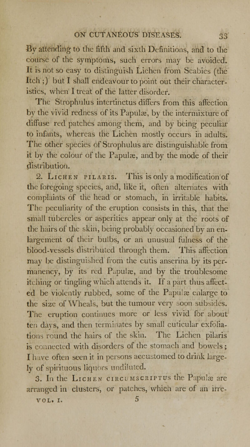 By attending to the fifth and sixth Definitions, and to the course of the symptoms, such errors may be avoided. It is not so easy to distinguish Lichen from Scabies (the Itch ;) but I shall endeavour to point out their character- istics, when I treat of the latter disorder. The Strophulus intcrtinctus differs from this affection by the vivid redness of its Papulae, by the intermixture of diffuse red patches among them, and by being peculiar to infants., whereas the Lichen mostly occurs in adults. The other species of Strophulus are distinguishable from it by the colour of the Papulae, and by the mode of their distribution. 2. Lichen pilaris. This is only a modification of the foregoing species, and, like it, often alternates with complaints of the head or stomach, in irritable habits. The peculiarity of the eruption consists in this, that the small tubercles or asperities appear only at the roots of the hairs of the skin, being probably occasioned by an en- largement of their bulbs, or an unusual fulness of the blood-vessels distributed through them. This affection may be distinguished from the cutis anserina by its per- manency, by its red Papulae, and by the troublesome itching or tingling which attends it. If a part thus affect- ed be violently rubbed, some of the Pupu'as enlarge to the size of Wheals, but the tumour very soon subsides. The eruption continues more or less vivid for about ten davs, and then terminates by small cuticular exfolia- tions round the hairs of the skin. The Lichen pilaris is connected with disorders of the stomach and bowels; I h ive often seen it in persons accustomed to drink large- ly of spirituous liquors undiluted. 3. In the Lichen circumscriptus the Papulae are arranged in clusters, or patches, which are of an irre- YOL. I. 5