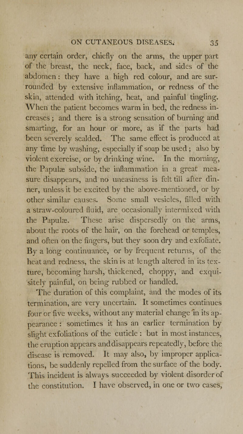 any certain order, chiefly on the arms, the upper part of the breast, the neck, face, back, and sides of the abdomen: they have a high red colour, and are sur- rounded by extensive inflammation, or redness of the skin, attended with itching, heat, and painful tingling. When the patient becomes warm in bed, the redness in- creases ; and there is a strong sensation of burning and smarting, for an hour or more, as if the parts had been severely scalded. The same effect is produced at any time by washing, especially if soap be used ; aiso by violent exercise, or by drinking wine. In the morning, the Papulae subside, the inflammation in a great mea- sure disappears, and no uneasiness is felt till after din- ner, unless it be excited by the above-mentioned, or by other similar causes. Some small vesicles, filled with a straw-coloured fluid, are occasionally intermixed with the Papulae. These arise dispersedly on the arms, about the roots of the hair, on the forehead or temples, and often on the fingers, but they soon dry and exfoliate. By a long continuance, or by frequent returns, of the heat and redness, the skin is at length altered in its tex- ture, becoming harsh, thickened, choppy, and exqui- sitely painful, on being rubbed or handled. The duration of this complaint, and the modes of its termination, are very uncertain. It sometimes continues four or five weeks, without any material change In its ap- pearance : sometimes it has an earlier termination by slight exfoliations of the cuticle : but in most instances, the eruption appears anddisappears repeatedly, before the disease is removed. It may also, by improper applica- tions, be suddenly repelled from the surface of the body. This incident is always succeeded by violent disorder of the constitution. I have observed, in one or two cases,