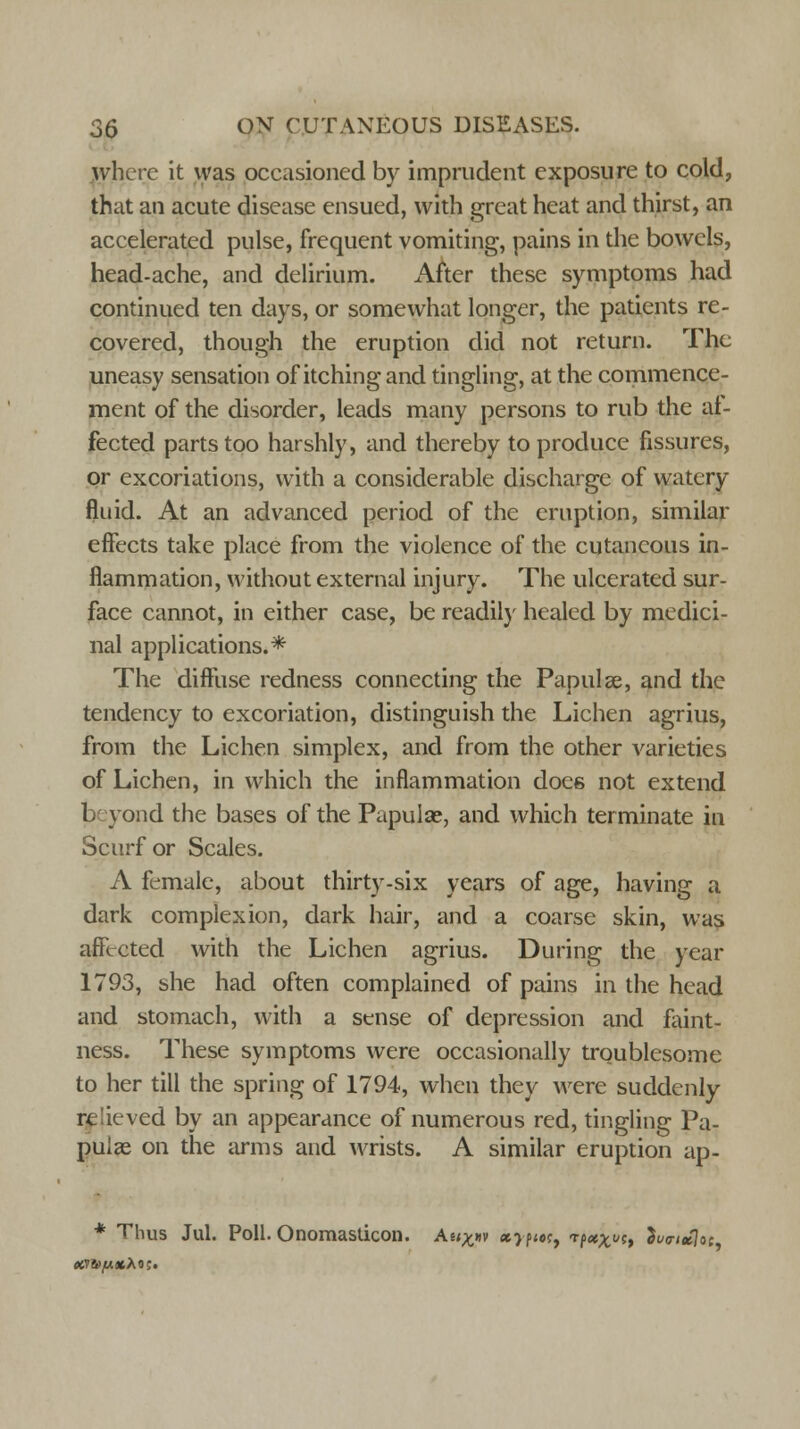 where it was occasioned by imprudent exposure to cold, that an acute disease ensued, with great heat and thirst, an accelerated pulse, frequent vomiting, pains in the bowels, head-ache, and delirium. After these symptoms had continued ten days, or somewhat longer, the patients re- covered, though the eruption did not return. The uneasy sensation of itching and tingling, at the commence- ment of the disorder, leads many persons to rub the af- fected parts too harshly, and thereby to produce fissures, or excoriations, with a considerable discharge of watery fluid. At an advanced period of the eruption, similar effects take place from the violence of the cutaneous in- flammation, without external injury. The ulcerated sur- face cannot, in either case, be readily healed by medici- nal applications.* The diffuse redness connecting the Papula?, and the tendency to excoriation, distinguish the Lichen agrius, from the Lichen simplex, and from the other varieties of Lichen, in which the inflammation does not extend beyond the bases of the Papulae, and which terminate in Scurf or Scales. A female, about thirty-six years of age, having a dark complexion, dark hair, and a coarse skin, was affected with the Lichen agrius. During the year 1793, she had often complained of pains in the head and stomach, with a sense of depression and faint- ness. These symptoms were occasionally troublesome to her till the spring of 1794, when they were suddenly re lived by an appearance of numerous red, tingling Pa- puize on the arms and wrists. A similar eruption ap- * Thus Jul. Poll. Onoraasticon. Ae<£»v «> p<«, Tfecx^h 2v<n*]ot amp***;.