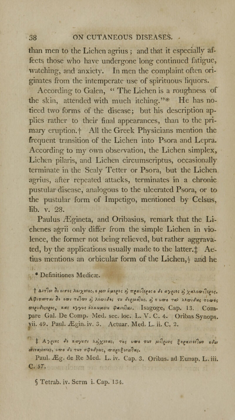 than men to the Lichen agrius ; and that it especially af- fects those who have undergone long continued fatigue, watching, and anxiety. In men the complaint often ori- ginates from the intemperate use of spirituous liquors. According to Galen,  The Lichen is a roughness of the skin, attended with much itching.* He has no- ticed two forms of the disease; but his description ap- plies rather to their final appearances, than to the pri- mary eruption.f All the Greek Physicians mention the frequent transition of the Lichen into Psora and Lepra. According to my own observation, the Lichen simplex, Lichen pilaris, and Lichen circumscriptus, occasionally terminate in the Scaly Tetter or Psora, but the Lichen agrius, after repeated attacks, terminates in a chronic pustular disease, analogous to the ulcerated Psora, or to the pustular form of Impetigo, mentioned by Celsus, lib. v. 28. Paulus ./Egineta, and Oribasius, remark that the Li- chenes agrii only differ from the simple Lichen in vio- lence, the former not being relieved, but rather aggrava- ted, by the applications usually made to the latter.^ Ae- tius mentions an orbicular form of the Lichen, f} and he * Definitiones Medicae. f Aitlov at tiro; Ai/^«voc, c fitv «,usgoc Kj ■n-^aJlt^tno Jt ttypttc x) %*\i<a{\ipr><;. A(p/y«»Ta; di i<ari Txl-nry x) M'ttiJtq tu ftp/ualoc, x) o vara rtti XiiariJ^etf to-ct-o? t»«^cfs5fg9c, *<*c «>yt/c Hxxupzyix q>mivi\xi. Isagoge, Cap. 13. Com- pare Gal. De Comp. Med. sec. loc. L. V. C. 4. Oribas Synops. vii. 49. Paul. iEgin. iv. 3. Actuar. Med. L. ii. C. 2. % Ay^wz it *.ayx7i AxJ^xyac, tk; vara tuv /ntlpivt; %»ettivi>flm jf/tv dway.fnst, vara i~i t&'t c-<po<fy&)c, larapo^vio^ttg. Paul. JE.g. de Re Med. L. iv. Cap. 3. Oribas. ad Eunap. L. iii. C. 57. § Tetrab. iv. Serm i. Cap. 134.