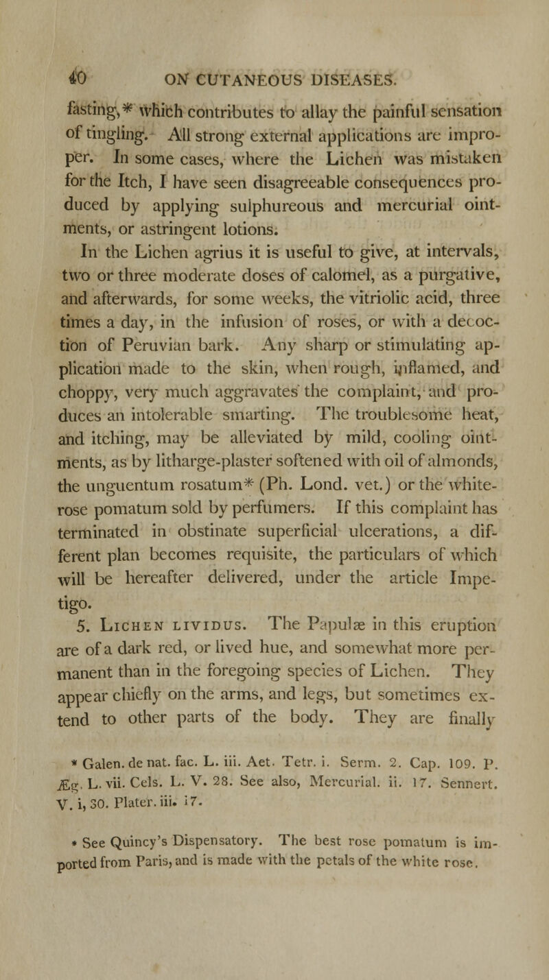 fasting,* which contributes to allay the painful sensation of tingling. All strong external applications are impro- per. In some cases, where the Lichen was mistaken for the Itch, I have seen disagreeable consequences pro- duced by applying sulphureous and mercurial oint- ments, or astringent lotions. In the Lichen agrius it is useful to give, at intervals, two or three moderate doses of calomel, as a purgative, and afterwards, for some weeks, the vitriolic acid, three times a day, in the infusion of roses, or with a decoc- tion of Peruvian bark. Any sharp or stimulating ap- plication made to the skin, when rough, inflamed, and choppy, very much aggravates the complaint, and pro- duces an intolerable smarting. The troublesome heat, and itching, may be alleviated by mild, cooling oint- ments, as by litharge-plaster softened with oil of almonds, the unguentum rosatum* (Ph. Lond. vet.) or the white- rose pomatum sold by perfumers. If this complaint has terminated in obstinate superficial ulcerations, a dif- ferent plan becomes requisite, the particulars of which will be hereafter delivered, under the article Impe- tigo. 5. Lichen lividus. The Papulae in this eruption are of a dark red, or lived hue, and somewhat more per- manent than in the foregoing species of Lichen. They appear chiefly on the arms, and legs, but sometimes ex- tend to other parts of the body. They are finally * Galen.de nat. fac. L. iii. Aet. Tetr. i. Serm. 2. Cap. 109. P. for, L. vii. Cols. L. V. 28. See also, Mercurial, ii. 17. Sennert. V. i, 30. Plater, iii. IT. * See Quincy's Dispensatory. The best rose pomatum is im- ported from Paris, and is made with the petals of the white rose.