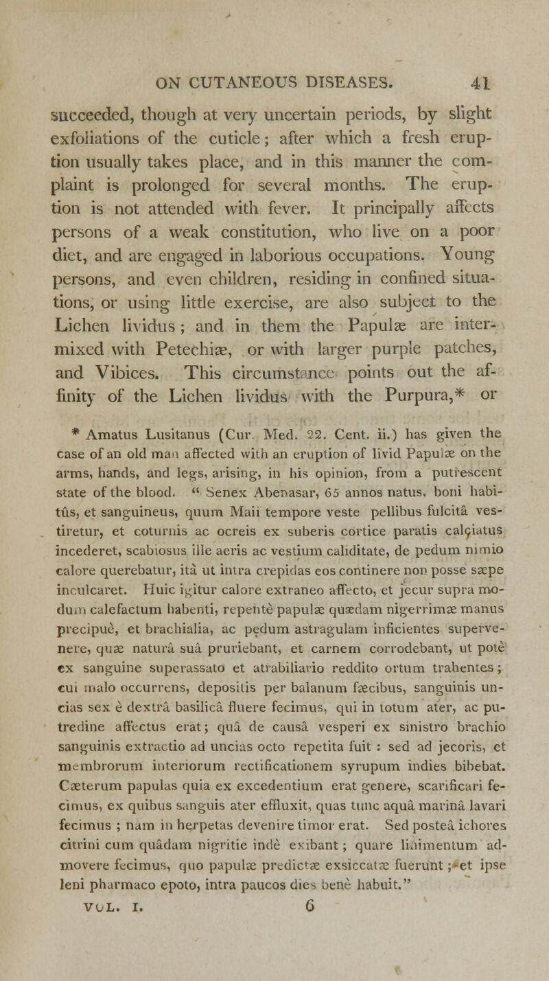succeeded, though at very uncertain periods, by slight exfoliations of the cuticle; after which a fresh erup- tion usually takes place, and in this manner the com- plaint is prolonged for several months. The erup- tion is not attended with fever. It principally affects persons of a weak constitution, who live on a poor diet, and are engaged in laborious occupations. Young persons, and even children, residing in confined situa- tions, or using little exercise, are also subject to the Lichen lividus; and in them the Papulae are inter- mixed with Petechias, or with larger purple patches, and Vibices. This circumstance points out the af- finity of the Lichen lividus with the Purpura,* or * Amatus Lusitanus (Cur. Med. 22. Cent, ii.) has given the case of an old man affected with an eruption of livid Papuise on the arms, hands, and legs, arising, in his opinion, from a putrescent state of the blood.  Senex Abenasar, 65 annos natus, boni habi- tus, et sanguineus, quum Maii tempore veste pellibus fulcita ves- tiretur, et coturnis ac ocreis ex suberis cortice paratis calciatus incederet, scabiosus ille aeris ac vestium cahditate, de pedum nimio calore querebatur, ita ut intra crepidas eos continere non posse saepe inculcaret. Huic i^itur calore extraneo affecto, et jecur supra mo- duli calefactum habenti, repente papulae quaedam nigerrimaemanus precipue, et brachialia, ac pedum astragulam inficientes superve- nere, quae natura. sua pruriebant, et carnem corrodebant, ut pote ex sanguine superassato et atrabiliario reddito ortum trahentes; cui riialo occurrens, depositis per balanum faecibus, sanguinis un- cias sex e dextra basilica fluere fecimus, qui in totum ater, ac pu- tredine affectus erat; qua. de causa, vesperi ex sinistro brachio sanguinis extractio ad uncias octo repetita fuit : sed ad jecoris, ct rncmbrorum intenorum rectificationem syrupum indies bibebat. Caeterum papulas quia ex excedentium erat genere, scarificari fe- cimus, ex quibus sanguis ater effluxit, quas tune aqua, marina lavari fecimus ; nam in herpetas devenire timor erat. Sed postea. ichores citrini cum quadam nigritie inde evibant; quare linimentum ad- movere fecimus, quo papulae predictae exsiccalae fuerunt ;-et ipse leni pharmaco epoto, intra paucos dies bene habuit. vol. I. 6