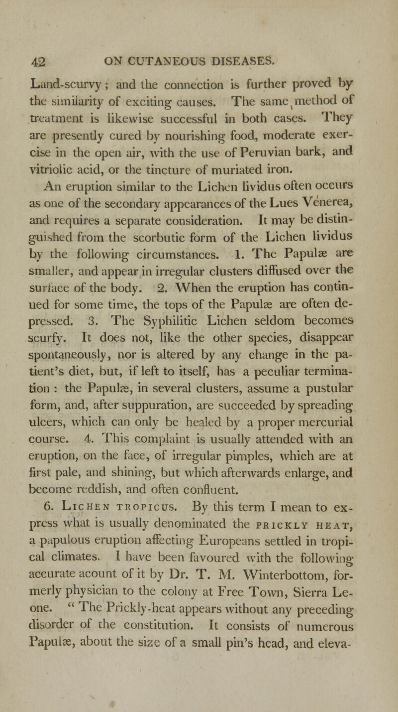Land-scurvy; and the connection is further proved by the similarity of exciting causes. The same (method of treatment is likewise successful in both cases. They are presently cured by nourishing food, moderate exer- cise in the open air, with the use of Peruvian bark, and vitriolic acid, or the tincture of muriated iron. An eruption similar to the Lichen lividus often occurs as one of the secondary appearances of the Lues Venerea, and requires a separate consideration. It may be distin- guished from the scorbutic form of the Lichen lividus by the following circumstances. 1. The Papulae are smaller, and appear in irregular clusters diffused over the surface of the body. 2. When the eruption has contin- ued for some time, the tops of the Papulae are often de- pressed. 3. The Syphilitic Lichen seldom becomes scurfy. It does not, like the other species, disappear spontaneously, nor is altered by any change in the pa- tient's diet, but, if left to itself, has a peculiar termina- tion : the Papulae, in several clusters, assume a pustular form, and, after suppuration, are succeeded by spreading ulcers, which can only be healed by a proper mercurial course. 4. This complaint is usually attended with an eruption, on the face, of irregular pimples, which are at first pale, and shining, but which afterwards enlarge, and become reddish, and often confluent. 6. Lichen tropicus. By this term I mean to ex- press what is usually denominated the prickly heat, a papulous eruption affecting Europeans settled in tropi- cal climates. I have been favoured with the following accurate acount of it by Dr. T. M. Winterbottom, for- merly physician to the colony at Free Town, Sierra Le- one.  The Prickly.heat appears without any preceding disorder of the constitution. It consists of numerous Papulae, about the size of a small pin's head, and eleva-