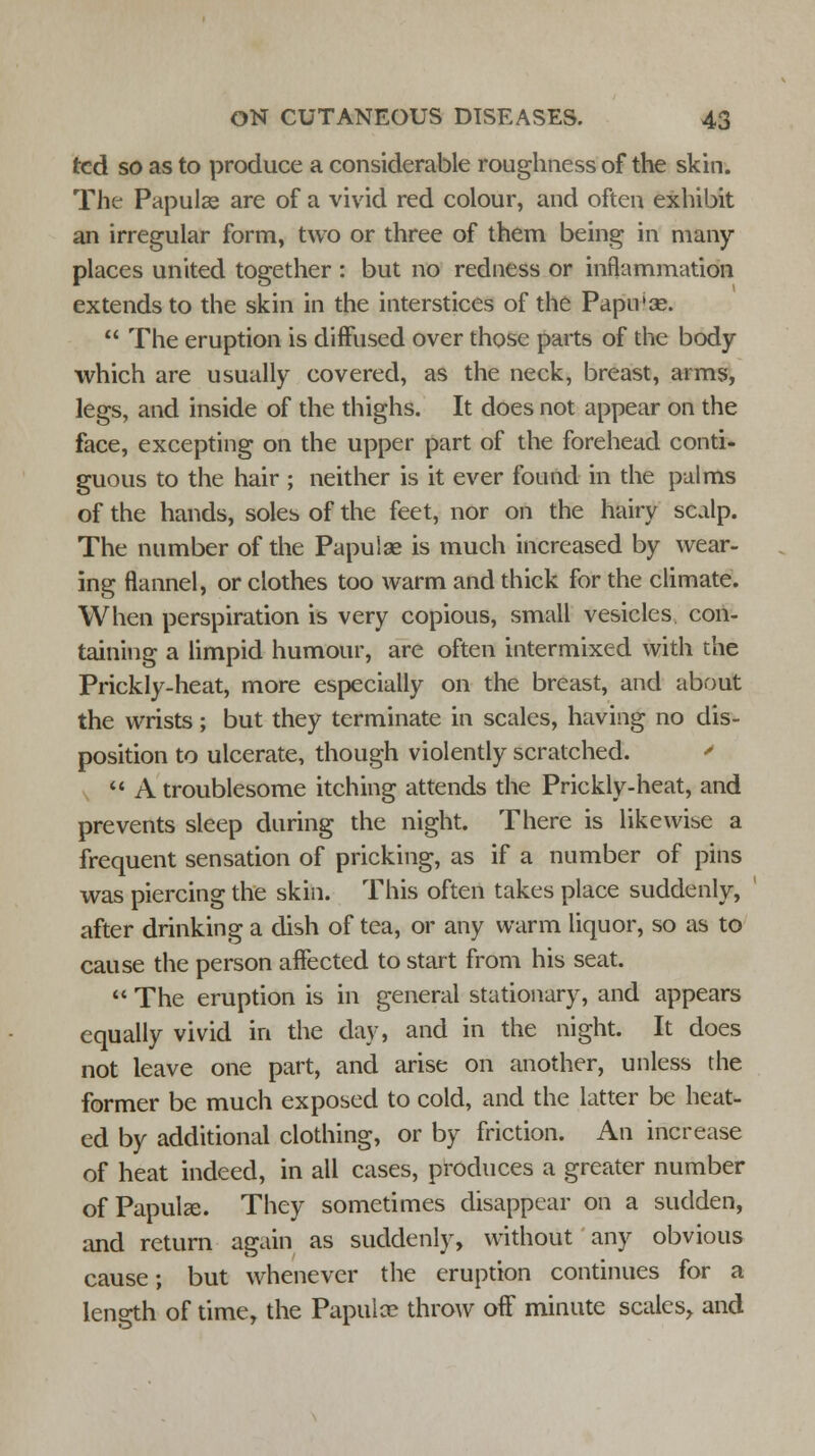 ted so as to produce a considerable roughness of the skin. The Papulae are of a vivid red colour, and often exhibit an irregular form, two or three of them being in many places united together : but no redness or inflammation extends to the skin in the interstices of the Papu'se.  The eruption is diffused over those parts of the body which are usually covered, as the neck, breast, arms, legs, and inside of the thighs. It does not appear on the face, excepting on the upper part of the forehead conti- guous to the hair ; neither is it ever found in the palms of the hands, soles of the feet, nor on the hairy scalp. The number of the Papulae is much increased by wear- ing flannel, or clothes too warm and thick for the climate. When perspiration is very copious, small vesicles con- taining a limpid humour, are often intermixed with the Prickly-heat, more especially on the breast, and about the wrists; but they terminate in scales, having no dis- position to ulcerate, though violently scratched. '  A troublesome itching attends the Prickly-heat, and prevents sleep during the night. There is likewise a frequent sensation of pricking, as if a number of pins was piercing the skin. This often takes place suddenly, after drinking a dish of tea, or any warm liquor, so as to cause the person affected to start from his seat.  The eruption is in general stationary, and appears equally vivid in the day, and in the night. It does not leave one part, and arise on another, unless the former be much exposed to cold, and the latter be heat- ed by additional clothing, or by friction. An increase of heat indeed, in all cases, produces a greater number of Papulae. They sometimes disappear on a sudden, and return again as suddenly, without any obvious cause; but whenever the eruption continues for a length of time, the Papulce throw off minute scales, and