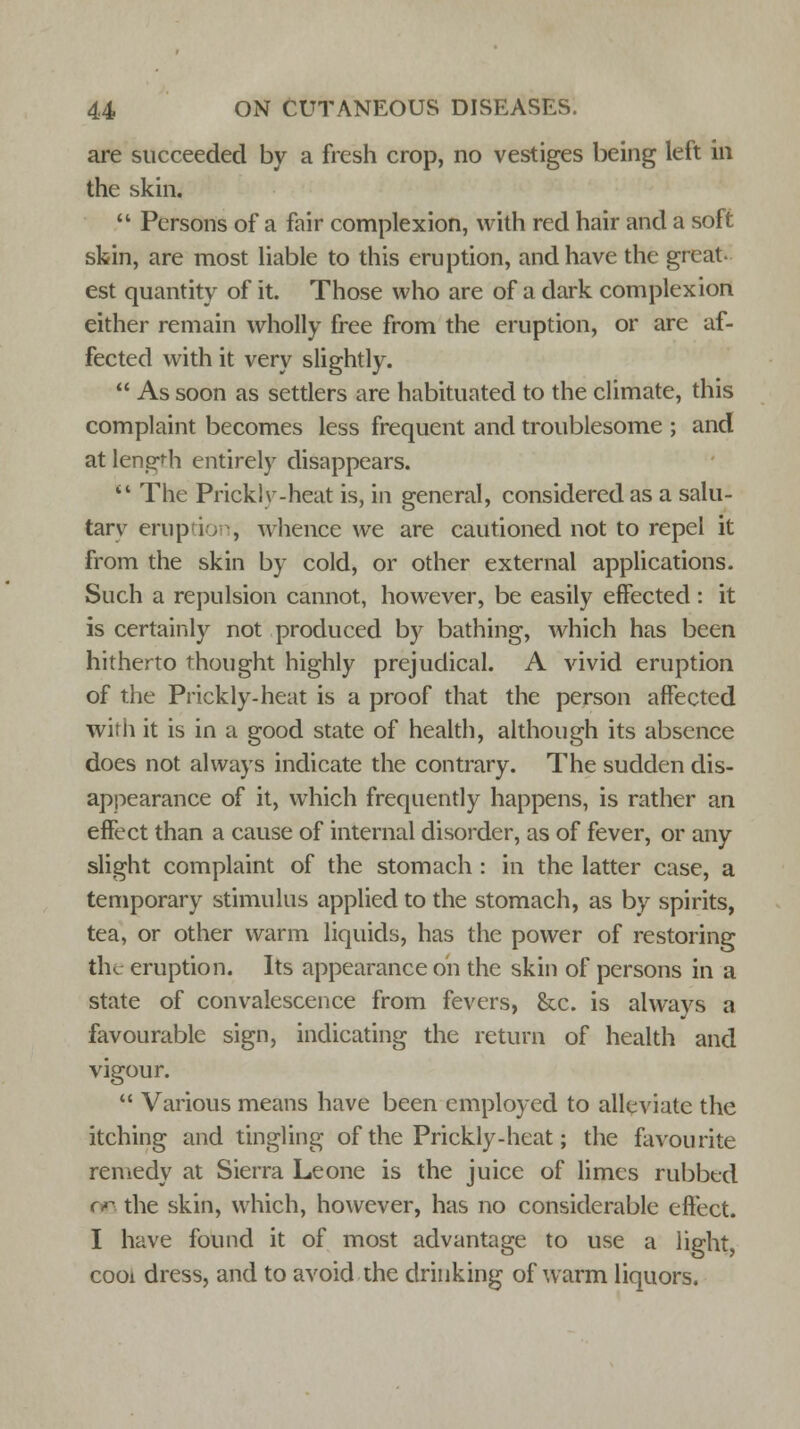 are succeeded by a fresh crop, no vestiges being left in the skin.  Persons of a fair complexion, with red hair and a soft skin, are most liable to this eruption, and have the great- est quantity of it. Those who are of a dark complexion either remain wholly free from the eruption, or are af- fected with it very slightly.  As soon as settlers are habituated to the climate, this complaint becomes less frequent and troublesome ; and at length entirely disappears.  The Prickly-heat is, in general, considered as a salu- tarv eruption, whence we are cautioned not to repel it from the skin by cold, or other external applications. Such a repulsion cannot, however, be easily effected: it is certainly not produced by bathing, which has been hitherto thought highly prejudical. A vivid eruption of the Prickly-heat is a proof that the person affected with it is in a good state of health, although its absence does not always indicate the contrary. The sudden dis- appearance of it, which frequently happens, is rather an effect than a cause of internal disorder, as of fever, or any slight complaint of the stomach : in the latter case, a temporary stimulus applied to the stomach, as by spirits, tea, or other warm liquids, has the power of restoring the eruption. Its appearance on the skin of persons in a state of convalescence from fevers, &c. is always a favourable sign, indicating the return of health and vigour.  Various means have been employed to alleviate the itching and tingling of the Prickly-heat; the favourite remedy at Sierra Leone is the juice of limes rubbed no the skin, which, however, has no considerable effect. I have found it of most advantage to use a light, cooi dress, and to avoid the drinking of warm liquors.