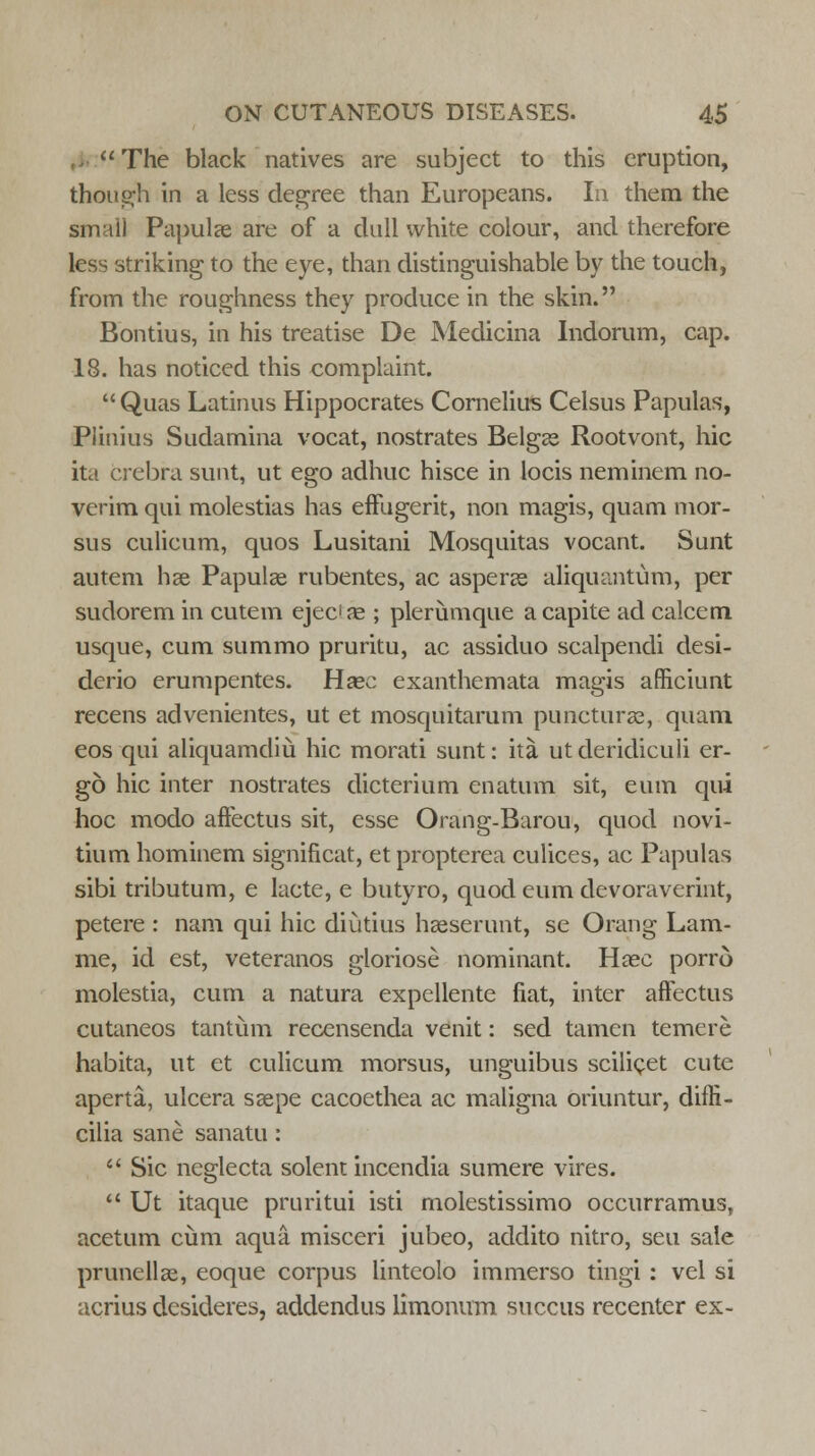 The black natives are subject to this eruption, though in a less degree than Europeans. In them the small Papulae are of a dull white colour, and therefore less striking to the eye, than distinguishable by the touch, from the roughness they produce in the skin. Eontius, in his treatise De Medicina Indorum, cap. 18. has noticed this complaint.  Quas Latinus Hippocrates Cornelius Celsus Papulas, Plinius Sudamina vocat, nostrates Belgae Rootvont, hie ita crebra sunt, ut ego adhuc hisce in locis neminem no- verim qui molestias has effugerit, non magis, quam mor- sus culicum, quos Lusitani Mosquitas vocant. Sunt autem hae Papulae rubentes, ac asperae aliquantum, per sudorem in cutem ejec'ae ; plerumque a capite ad calcem usque, cum summo pruritu, ac assiduo scalpendi desi- derio erumpentes. Haec exanthemata magis afficiunt recens advenientes, ut et mosquitarum puncturae, quam eos qui aliquamdiu hie morati sunt: ita ut deridiculi er- go hie inter nostrates dicterium enatum sit, eum qui hoc modo affectus sit, esse Orang-Barou, quod novi- tium hominem significat, et propterea culices, ac Papulas sibi tributum, e lacte, e butyro, quod eum devoraverint, petere : nam qui hie diutius haeserunt, se Orang Lam- me, id est, veteranos gloriose nominant. Haec porro molestia, cum a natura expellente fiat, inter affectus cutaneos tantum recensenda venit: sed tamen temere habita, ut et culicum morsus, unguibus scilicet cute aperta, ulcera saepe cacoethea ac maligna oriuntur, diffi- cilia sane sanatu :  Sic ncglecta solent incendia sumere vires.  Ut itaque pruritui isti molestissimo occur ramus, acetum cum aqua misceri jubeo, addito nitro, seu sale prunellae, eoque corpus lintcolo immerso tingi : vel si acrius desideres, addendus limonum succus recenter ex-